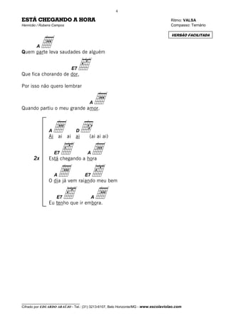 4

ESTÁ CHEGANDO A HORA                                                                 Ritmo: VALSA
Henricão / Rubens Campos                                                             Compasso: Ternário




            a
                                                                                     VERSÃO FACILITADA


        A
Quem parte leva saudades de alguém



Que fica chorando de dor,
                             E7   ‰
Por isso não quero lembrar



Quando partiu o meu grande amor.
                                      A   a
               A
               Ai
                 a d           D
                        ai ai ai      (ai ai ai)



       2x
                  ‰ a
                    E7
               Está chegando a hora
                                     A



                 a ‰A                E7
               O dia já vem raiando meu bem


                  ‰ a
                    E7
               Eu tenho que ir embora.
                                          A




__________________________________
Cifrado por EDUARDO ARAÚJO - Tel.: (31) 3213-6107, Belo Horizonte/MG - www.escolaviolao.com
 