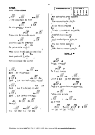 40

SERÁ                                                                      VERSÃO FACILITADA                     Batida: ROCK
Artista: LEGIÃO URBANA




              d de mim E
                                                                G                                   D           p   ma   i       i   ma

G             D                   Em                             Nos perderemos entre monstros
                                                                Em                              C
    Tire suas mãos
                                                                    Da nossa própria criação
            c C
Eu não pertenço à você
                                 G
                                                                G
                                                                    Serão noites inteiras
                                                                                           D

                                                                Em                                          C

              d     D
Não é me dominando assim
                         E                   Em                 G
                                                                    Talvez por medo da escuridão

                                                                    Ficaremos acordados
                                                                                            D



          c
                                                                Em                              C
                                                                Imaginando alguma solução
              C                          G
                                                                G                               D
Que você vai me entender
                                                                    Pra que nosso egoísmo
                        D        Em
                                                                Em                                  C                C
Eu posso estar sozinho
                                                                    Não destrua nosso coração
                        C                              G
Mas eu sei muito bem aonde estou
                   D          Em                                                       REFRÃO               À
Você pode até duvidar
                         C               C
Acho que isso não é amor                                             G             G
                                                                Brigar pra quê?


Dd _ só imaginação?
       D          A      Am                  Am
                                                                         Dd
                                                                Se é sem querer
                                                                                       D

Será

Dd _ que nada vai a c oAe c e r ?
          D                      Am               Am            Quem é que
                                                                          Em   E       Em               C
                                                                                           vai nos proteger?
                                                                                                            c        C

Será                   nt

Dd _ que é tudo isso em vão?
          D                                  Am       Am
                                                                     G         G
                                                                Será que vamos ter que responder
                                                                                                            D   d        D

Será

Dd _ que vamos conseguirA
          D                          Am
                                                                          Em   E
                                                                Pelos erros a mais
                                                                                                Em

Será

     Am       Em   E        Em   E                              Ccvocê
                                                                Eu e
                                                                                   C       Em   E           Em

Vencer?

     cHo! Ho!A Ho
      C           dAm                D            D
                                                                    cHo! Ho!A Ho!
                                                                      C
                                                                Ho! Ho!      Ho!
                                                                                 d Am                   D            D       G

Ho! Ho!       Ho!




__________________________________
Cifrado por EDUARDO ARAÚJO - Tel.: (31) 3213-6107, Belo Horizonte/MG - www.escolaviolao.com
 