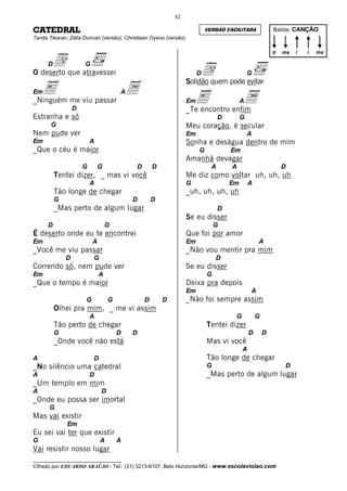 42

CATEDRAL                                                                    VERSÃO FACILITADA              Batida: CANÇÃO
Tanita Tikaran, Zélia Duncan (versão), Christiaan Oyens (versão)




     d que atravessei
                                                                                                           p   ma   i   i   ma

      D
O deserto
                      G
                                                                        d
                                                                        D                      G

    E                                     a
                                                                   Solidão quem pode evitar
Em
_Ninguém me viu passar
                  D
                                      A
                                                                   Em  E
                                                                   _Te encontro enfim
                                                                                           a
                                                                                           A

Estranha e só                                                                     D        G
       G                                                           Meu coração, é secular
Nem pude ver                                                       Em                          A
Em                        A                                        Sonha e deságua dentro de mim
_Que o céu é maior                                                      G             Em
                                                                   Amanhã devagar
                      G       G            D       D                          A       A                        D
          Tentei dizer, _ mas vi você                              Me diz como voltar uh, uh, uh
                          A                                        G                  Em       A
          Tão longe de chegar                                      _uh, uh, uh, uh
          G                               D        D
          _Mas perto de algum lugar                                               D
                                                                   Se eu disser
      D                           G                                             G
É deserto onde eu te encontrei                                     Que foi por amor
Em                        A                                        Em                              A
_Você me viu passar                                                _Não vou mentir pra mim
              D           G                                                     D
Correndo só, nem pude ver                                          Se eu disser
Em                            A                                             G
_Que o tempo é maior                                               Deixa pra depois
                                                                   Em                          A
                      G           G            D       D           _Não foi sempre assim
          Olhei pra mim, _ me vi assim
                          A                                                            G           G
          Tão perto de chegar                                               Tentei dizer
          G                           D   D                                                    D       D
          _Onde você não está                                               Mas vi você
                                                                                           A
A                         D                                                 Tão longe de chegar
_No silêncio uma catedral                                                   G                                  D
A                         D                                                 _Mas perto de algum lugar
_Um templo em mim
A                             D
_Onde eu possa ser imortal
      G
Mas vai existir
              Em
Eu sei vai ter que existir
G                             A       A
Vai resistir nosso lugar
__________________________________
Cifrado por EDUARDO ARAÚJO - Tel.: (31) 3213-6107, Belo Horizonte/MG - www.escolaviolao.com
 