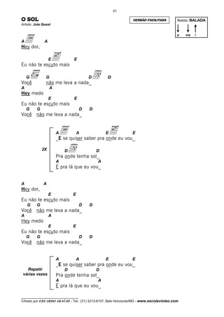 43

O SOL                                                           VERSÃO FACILITADA         Batida: BALADA
Artista: Jota Quest




 ador,
                                                                                          p   ma   i

A              A
Hey

                   E
Eu não te escuto mais
                      e        E




Você
    G           G
                não me leva a nada_
                                         d
                                         D        D

A                  A
Hey medo
                   E           E
Eu não te escuto mais
    G     G                          D   D
Você     não me leva a nada_


                       Aa          A             Ee
                       _E se quiser saber pra onde eu vou_
                                                                E


              2X           Dd
                       Pra onde tenha sol_
                                             D

                       A                     A
                       É pra lá que eu vou_


A             A
Hey dor,
                   E           E
Eu não te escuto mais
    G     G                          D   D
Você     não me leva a nada_
A                  A
Hey medo
                   E           E
Eu não te escuto mais
    G     G                          D   D
Você     não me leva a nada_


                       A           A             E              E
                       _E se quiser saber pra onde eu vou_
   Repetir                 D                 D
 várias vezes          Pra onde tenha sol_
                       A                     A
                       É pra lá que eu vou_

__________________________________
Cifrado por EDUARDO ARAÚJO - Tel.: (31) 3213-6107, Belo Horizonte/MG - www.escolaviolao.com
 
