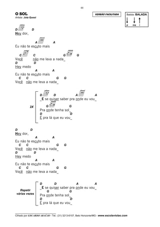 44

O SOL                                                           VERSÃO FACILITADA         Batida: BALADA
Artista: Jota Quest




 ddor,
                                                                                          p   ma   i

D              D
Hey

                   A
Eu não te escuto mais
                       a       A




Você
    C   c         C
                  não me leva a nada_
                                         G       G

D                  D
Hey medo
                   A           A
Eu não te escuto mais
    C     C                          G   G
Você     não me leva a nada_


                       Dd       D                Aa
                       _E se quiser saber pra onde eu vou_
                                                                A


              2X           G                 G
                       Pra onde tenha sol_
                       D                     D
                       É pra lá que eu vou_


D             D
Hey dor,
                   A           A
Eu não te escuto mais
    C     C                          G   G
Você     não me leva a nada_
D                  D
Hey medo
                   A           A
Eu não te escuto mais
    C     C                          G   G
Você     não me leva a nada_


                       D        D                A              A
                       _E se quiser saber pra onde eu vou_
   Repetir                 G                 G
 várias vezes
                       Pra onde tenha sol_
                       D                     D
                       É pra lá que eu vou_

__________________________________
Cifrado por EDUARDO ARAÚJO - Tel.: (31) 3213-6107, Belo Horizonte/MG - www.escolaviolao.com
 