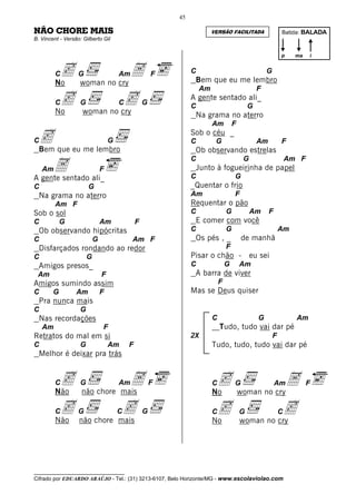 45

NÃO CHORE MAIS                                                            VERSÃO FACILITADA                   Batida: BALADA
B. Vincent - Versão: Gilberto Gil


                                                                                                              p     ma   i


         Cc
         No
                   G
                   woman no cry
                                A       Am              F        C
                                                                  Bem que eu me lembro
                                                                                                      G

                                                                     Am                           F
         Cc
         No
                    G          c
                     woman no cry
                                        C           G
                                                                 A gente sentado ali_
                                                                 C                            G
                                                                  Na grama no aterro
                                                                          Am          F

C c que eu me lembro
  Bem
                                    G
                                                                 Sob o céu _
                                                                 C         G                      Am          F
                                                                  Ob observando estrelas

     A ali_
                                                                 C                         G                      Am F
    Am                          F                                 Junto à fogueirinha de papel
A gente sentado                                                  C                    G
C                       G                                        _Quentar o frio
  Na grama no aterro                                             Am                   F
         Am F                                                    Requentar o pão
Sob o sol                                                        C                G            Am      F
C           G                   Am              F                 E comer com você
  Ob observando hipócritas                                       C                G                           Am
C                           G                Am F                 Os pés , _              de manhã
  Disfarçados rondando ao redor                                                   F
C                       G                                        Pisar o chão -                eu sei
  Amigos presos_                                                 C                G       Am
 Am                             F                                 A barra de viver
Amigos sumindo assim                                                          F
C       G         Am            F                                Mas se Deus quiser
  Pra nunca mais
C                   G
  Nas recordações                                                         C                       G                 Am
    Am                          F                                             Tudo, tudo vai dar pé
Retratos do mal em si                                            2X                                       F
C                   G               Am      F                             Tudo, tudo, tudo vai dar pé
  Melhor é deixar pra trás


         Cc
         Não
                    G           A
                    não chore mais
                                        Am              F                 Cc
                                                                          No
                                                                                      G
                                                                                          woman no cry
                                                                                                      A    Am            F


         Cc não chore mais
         Não
                   G   c                C           G                     Cc
                                                                          No
                                                                                          G         c
                                                                                          woman no cry
                                                                                                              C




__________________________________
Cifrado por EDUARDO ARAÚJO - Tel.: (31) 3213-6107, Belo Horizonte/MG - www.escolaviolao.com
 