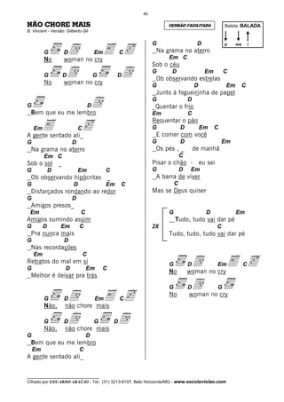 46

NÃO CHORE MAIS                                                         VERSÃO FACILITADA                 Batida: BALADA
B. Vincent - Versão: Gilberto Gil




                      d no cryE c
                                                                  G                      D               p    ma       i

         G           D                   Em              C         Na grama no aterro
         No          woman                                              Em C
                                                                  Sob o céu
         G
         No
                     Dd no cry
                     woman
                                         G           D   d        G      D
                                                                   Ob observando estrelas
                                                                                              Em         C

                                                                  G                     D                Em        C
                                                                   Junto à fogueirinha de papel

G
  Bem que eu me lembro
                                     d
                                     D
                                                                  G
                                                                  _Quentar o frio
                                                                                    D

                                                                  Em                C

     E              c
                                                                  Requentar o pão
    Em                       C                                    G             D           Em     C
A gente sentado ali_                                               E comer com você
G                        D                                        G             D                      Em
  Na grama no aterro                                               Os pés , _           de manhã
         Em C                                                                   C
Sob o sol        _                                                Pisar o chão -            eu sei
G            D               Em               C                   G             D   Em
  Ob observando hipócritas                       _                 A barra de viver
G                        D                    Em         C                  C
  Disfarçados rondando ao redor                                   Mas se Deus quiser
G                        D
  Amigos presos_
 Em                          C                                          G                     D               Em
Amigos sumindo assim                                                        Tudo, tudo vai dar pé
G        D        Em         C                                    2X                                 C
  Pra nunca mais                                                        Tudo, tudo, tudo vai dar pé
G                    D
  Nas recordações

                                                                                     d no cry E c
    Em                           C
Retratos do mal em si                                                   G           D                Em            C
G                    D           Em          C
                                                                        No          woman
  Melhor é deixar pra trás
                                                                        G           Dd no cry        G
         G
         Não,
                     Ddchore mais c
                     não
                               E         Em              C
                                                                        No          woman



         G
         Não,
                     Ddchore mais d
                     não
                                         G           D

G                                D
  Bem que eu me lembro
    Em                       C
A gente sentado ali_


__________________________________
Cifrado por EDUARDO ARAÚJO - Tel.: (31) 3213-6107, Belo Horizonte/MG - www.escolaviolao.com
 