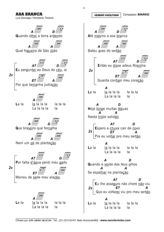 6

     ASA BRANCA                                                     VERSÃO FACILITADA            Compasso: BINÁRIO
     Luiz Gonzaga / Humberto Teixeira




                 a A
     Quando olhei a terra ardendo
                                    d
                                    D                               A a
                                                              Até mesmo a asa branca
                                                                                         D   d
               A a
     Qual fogueira de São João
                                    a
                                    A                                 a A
                                                              Bateu asas do sertão
                                                                                         A   a
                   A7   Å                d
                                         D
                                                                                     A7      Å
                                                                        Então eu disse adeus Rosinha
                                                                                                              d
                                                                                                              D



                                                                                             ‰                a
     Eu perguntei ao Deus do céu, ai                           2x

                        ‰               a
2x                                                                                       E7                   A
                   E7               A                                   Guarda contigo meu coração
     Por que tamanha judiação
                                                                                A
                                                              La la             la la la la        la la la


     La la
                   A   a
                   la la la la          la la la                      A
                                                                                La la la la

                                                                                             D
                                                                                                   la


                   La la la la          la                    Hoje longe muitas léguas
                                                                        A                A


                 a d
                                                              Nesta triste solidão

               A                D                                                   A7                    D
     Que braseiro que fornalha                                      Espero a chuva cair de novo
                                                              2x

                 a a
                                                                                    E7                    A
                                                                    Pra eu voltar pro meu sertão
                   A                A
     Nem um pé de plantação                                                     A
                                                              La la             la la la la        la la la

                        Å                 d
                                                                                La la la la        la
                   A7                        D
                                                                                A                     D
     Por falta d’água perdi meu gado
                                                              Quando o verde dos teus olhos

                        ‰                a
2x                                                                          A                     A
                   E7                   A                     Se espalhar na plantação
     Morreu de sede meu alazão.
                                                                                     A7                       D
                                                                    Eu lhe asseguro não chore não viu
                                                              2x                         E7                       A


                       a
                                                                      Que eu voltarei viu pro meu sertão
                   A                                                            A
     La la         la la la la          la la la              La la             la la la la        la la la
                   La la la la          la                                      La la la la        la

     __________________________________
     Cifrado por EDUARDO ARAÚJO - Tel.: (31) 3213-6107, Belo Horizonte/MG - www.escolaviolao.com
 