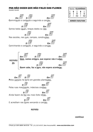 7

PRA NÃO DIZER QUE NÃO FALEI DAS FLORES                                              Batida: GUARÂNIA
Geraldo Vandré




         Em   E d          D
Caminhando e cantando e seguindo a canção,
                                                       E
                                                      Em
                                                                                    p    i    ma   i


                                                                                    VERSÃO FACILITADA
                                                                                                       ma




               d  D
Somos todos iguais, braços dados ou não.
                                                 Em   E
                d         D
Nas escolas, nas ruas, campos, construções,
                                                   Em E
                d          D
Caminhando e cantando, e seguindo a canção.
                                                       E
                                                      Em




                 Em   E              d
                                     D
                 Vem, vamos embora, que esperar não é saber,
                                                                     Em   E
REFRÃO
    2x
                                     d   D
                 Quem sabe, faz a hora, não espera acontecer.
                                                                     Em   E

        E há fome em grandes plantações,
       Em
Pelos campos
              d           D           E               Em


               d indecisos cordões.
                   D
Pelas ruas marchando,
                               mE            E



                dseu mais forte refrão,
Ainda fazem da flor
                      D              E        Em


                  d vencendo o canhão.
E acreditam nas flores
                       D            E            Em




                               REFRÃO


                                                                                              continua

__________________________________
Cifrado por EDUARDO ARAÚJO - Tel.: (31) 3213-6107, Belo Horizonte/MG - www.escolaviolao.com
 