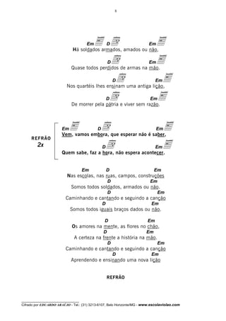 8




                                       Earmados, amados ou não,
                                      Em
                              Há soldados
                                           d       D          E          Em


                                              d de armas na mão.
                             Quase todos perdidos
                                                   D          E          Em


                                                d uma antiga lição,E
                          Nos quartéis lhes ensinam
                                                       D                     Em


                                             d e viver sem razão.
                             De morrer pela pátria
                                                   D            E        Em




                       EmE embora, que esperar não é saber,
                       Vem, vamos
                                  d        D             E                   Em

     REFRÃO
         2x                              d não espera acontecer.
                       Quem sabe, faz a hora,
                                               D              E              Em




                                     Em            D                        Em
                           Nas escolas, nas ruas, campos, construções
                                                   D                     Em
                             Somos todos soldados, armados ou não.
                                                   D                          Em
                          Caminhando e cantando e seguindo a canção
                                               D                          Em
                            Somos todos iguais braços dados ou não.

                                               D                        Em
                             Os amores na mente, as flores no chão,
                                               D                       Em
                               A certeza na frente a história na mão.
                                                   D                          Em
                          Caminhando e cantando e seguindo a canção
                                                       D                  Em
                             Aprendendo e ensinando uma nova lição


                                                   REFRÃO



__________________________________
Cifrado por EDUARDO ARAÚJO - Tel.: (31) 3213-6107, Belo Horizonte/MG - www.escolaviolao.com
 