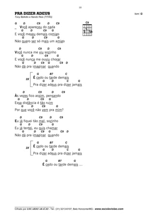 10

PRA DIZER ADEUS                                                                               tom: G
Tony Bellotto e Nando Reis (TITÃS)

G           D                C9               D           C9
_       Você apareceu do nada
        G            D                C9              G
E você mexeu demais comigo
            G        D                 C9                 G
Não quero ser só mais um amigo

    D                        C9               D           C9
Você nunca me viu sozinho
        G            D                 C9                 G
E você nunca me ouviu chorar
            G            D        C9          G                C9       D
Não dá pra imaginar quando

                             G                    B7                    C
                2X
                         É cedo ou tarde demais
                                      G               D                 C       G
                         Pra dizer adeus pra dizer jamais

            D                C9                       D            C9
Às vezes fico assim, pensando
    G           D                 C9          G
Essa distância é tão ruim
        G            D            C9                      G
Por que você não vem pra mim?

        D                        C9               D            C9
Eu já fiquei tão mal, sozinho
        G        D               C9                   G
Eu já tentei, eu quis chamar
            G            D        C9          G                C9       D
Não dá pra imaginar quando

                             G                    B7                    C

                2X
                         É cedo ou tarde demais
                                      G               D                 C       G
                         Pra dizer adeus pra dizer jamais

                                          G                   B7            G
                                      É cedo ou tarde demais ...




__________________________________
Cifrado por EDUARDO ARAÚJO - Tel.: (31) 3213-6107, Belo Horizonte/MG - www.escolaviolao.com
 