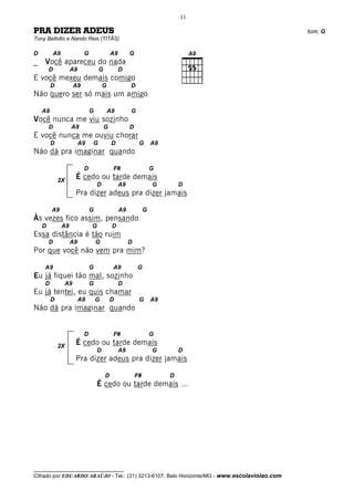 11

PRA DIZER ADEUS                                                                               tom: G
Tony Bellotto e Nando Reis (TITÃS)

D           A9              G               A9        G
_   Você apareceu do nada
        D             A9            G            D
E você mexeu demais comigo
         D            A9                G             D
Não quero ser só mais um amigo

    A9                          G           A9        G
Você nunca me viu sozinho
        D             A9                G             D
E você nunca me ouviu chorar
         D                 A9   G            D             G       A9
Não dá pra imaginar quando

                            D                F#                    G
             2X
                       É cedo ou tarde demais
                                    D            A9                G        D
                       Pra dizer adeus pra dizer jamais

         A9                     G                A9            G
Às vezes fico assim, pensando
    D            A9             G            D
Essa distância é tão ruim
        D             A9            G                 D
Por que você não vem pra mim?

    A9                          G            A9           G
Eu já fiquei tão mal, sozinho
    D            A9             G                D
Eu já tentei, eu quis chamar
         D                 A9       G       D              G       A9
Não dá pra imaginar quando


                            D                F#                    G
             2X
                       É cedo ou tarde demais
                                    D            A9                G        D
                       Pra dizer adeus pra dizer jamais

                                        D                 F#            D
                                    É cedo ou tarde demais ...




__________________________________
Cifrado por EDUARDO ARAÚJO - Tel.: (31) 3213-6107, Belo Horizonte/MG - www.escolaviolao.com
 