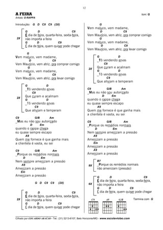 12

A FEIRA                                                                                                          tom: G
Artista: O RAPPA

Introdução: G D C9 C9 (2X)                                                G
                                                            Vem maluco, vem madame,
          G             D                         C9                      D                      C9
          É dia de feira, quarta-feira, sexta-feira,        Vem Maurício, vem atriz, pra comprar comigo
2X        não importa a feira                                             G
          G             D                  C9               Vem maluco, vem madame,
          É dia de feira, quem quiser pode chegar                          D                      C9
                                                            Vem Maurício, vem atriz, pra levar comigo
           G
Vem maluco, vem madame,                                               G                      D
               D                      C9                              _Tô vendendo ervas
Vem Maurício, vem atriz, pra comprar comigo                                    C9
              G                                             2X
                                                                      Que curam e acalmam
Vem maluco, vem madame,                                               G                      D
               D                      C9                              _Tô vendendo ervas
Vem Maurício, vem atriz, pra levar comigo                                         C9
                                                                      Que aliviam e temperam
          G                      D
          _Tô vendendo ervas                                C9                    G/B            Am
                   C9                                       _Mas eu não sou autorizado
          Que curam e acalmam                                                 D         Em
2X
          G                      D                          quando o rappa chega
          _Tô vendendo ervas                                eu quase sempre escapo
                      C9                                              A9
          Que aliviam e temperam                            Quem me fornece é que ganha mais
                                                            a clientela é vasta, eu sei
C9                    G/B            Am
_Mas eu não sou autorizado                                  C9                    G/B             Am
                  D         Em                              _Porque os remédios normais
quando o rappa chega                                             D                      Em
eu quase sempre escapo                                      Nem sempre amenizam a pressão
          A9                                                     A9
Quem me fornece é que ganha mais                            Amenizam a pressão
a clientela é vasta, eu sei                                      Em
                                                            Amenizam a pressão
C9                    G/B             Am                         A9
_Porque os remédios normais                                 Amenizam a pressão
      D                     Em
Nem sempre amenizam a pressão                                         B7
     A9                                                     8X        _Porque os remédios normais
Amenizam a pressão                                                    não amenizam (pressão)
     Em
Amenizam a pressão                                                    G             D                             C9
                                                                      É dia de feira, quarta-feira, sexta-feira,
                      G D C9 C9            (2X)             6X        não importa a feira
                                                                      G             D                  C9
          G             D                         C9                  É dia de feira, quem quiser pode chegar
          É dia de feira, quarta-feira, sexta-feira,
2X        não importa a feira                                                                               Termina com G
          G             D                  C9
          É dia de feira, quem quiser pode chegar

__________________________________
Cifrado por EDUARDO ARAÚJO - Tel.: (31) 3213-6107, Belo Horizonte/MG - www.escolaviolao.com
 