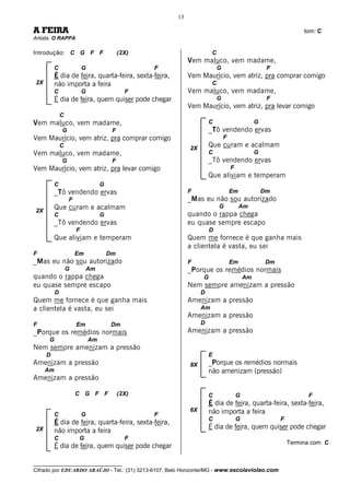 13

A FEIRA                                                                                                           tom: C
Artista: O RAPPA

Introdução: C G F F                         (2X)                      C
                                                            Vem maluco, vem madame,
          C               G                        F                      G                         F
          É dia de feira, quarta-feira, sexta-feira,        Vem Maurício, vem atriz, pra comprar comigo
2X        não importa a feira                                         C
          C               G                   F             Vem maluco, vem madame,
          É dia de feira, quem quiser pode chegar                         G                         F
                                                            Vem Maurício, vem atriz, pra levar comigo
              C
Vem maluco, vem madame,                                              C                         G
              G                         F                            _Tô vendendo ervas
Vem Maurício, vem atriz, pra comprar comigo                                   F
              C                                             2X
                                                                     Que curam e acalmam
Vem maluco, vem madame,                                              C                         G
              G                         F                            _Tô vendendo ervas
Vem Maurício, vem atriz, pra levar comigo                                         F
                                                                     Que aliviam e temperam
          C                        G
          _Tô vendendo ervas                                F                     Em               Dm
                  F                                         _Mas eu não sou autorizado
          Que curam e acalmam                                             G            Am
2X
          C                        G                        quando o rappa chega
          _Tô vendendo ervas                                eu quase sempre escapo
                      F                                              D
          Que aliviam e temperam                            Quem me fornece é que ganha mais
                                                            a clientela é vasta, eu sei
F                     Em               Dm
_Mas eu não sou autorizado                                  F                     Em                Dm
                  G           Am                            _Porque os remédios normais
quando o rappa chega                                             G                        Am
eu quase sempre escapo                                      Nem sempre amenizam a pressão
          D                                                      D
Quem me fornece é que ganha mais                            Amenizam a pressão
a clientela é vasta, eu sei                                      Am
                                                            Amenizam a pressão
F                     Em                Dm                       D
_Porque os remédios normais                                 Amenizam a pressão
      G                       Am
Nem sempre amenizam a pressão
     D                                                               E
Amenizam a pressão                                          8X       _Porque os remédios normais
     Am                                                              não amenizam (pressão)
Amenizam a pressão

                      C G F F               (2X)                     C                G                            F
                                                                     É dia de feira, quarta-feira, sexta-feira,
                                                            6X       não importa a feira
          C               G                        F
                                                                     C                G                  F
          É dia de feira, quarta-feira, sexta-feira,
2X                                                                   É dia de feira, quem quiser pode chegar
          não importa a feira
          C            G                      F
                                                                                                             Termina com C
          É dia de feira, quem quiser pode chegar

__________________________________
Cifrado por EDUARDO ARAÚJO - Tel.: (31) 3213-6107, Belo Horizonte/MG - www.escolaviolao.com
 