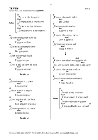 14

TE VER                                                                                              tom: G
Samuel Rosa / Lelo Zaneli / Chico Amaral (SKANK)

           G                                              G
           _Te ver e não te querer                        _É como não sentir calor
           Am7                                                     Am7
           _É improvável, é impossível                             Em Cuiabá
Refrão
           G                                              G
           _Te ter e ter que esquecer                     _Ou como no Arpoador
           Am7                                                     Am7
           _É insuportável é dor incrível                          Não ver o mar
                                                          G
G                                                         _É como não morrer raiva
_É como mergulhar num rio                                                  Am7
          Am7                                                      Com a política
         E não se molhar                                  G
G                                                         _Ignorar que a tarde vai
_É como não morrer de frio                                           Am7
            Am7                                                    Vadia e mítica
         No gelo polar
G
_É ter o estômago vazio
          Am7                                             G                            Am7
         E não almoçar                                    _É como ver televisão e não dormir
G                                                         G                                   Am7
_É ver o céu se abrir no estio                            _Ver um bichano pelo chão e não sorrir
          Am7                                             G
         E não se animar                                  _É como não provar o néctar
                                                                           Am7
               Refrão À                                            De um lindo amor
                                                          G
G                                                         _Depois que o coração detecta
                                                                    Am7
_É como esperar o prato
          Am7                                                      A mais fina flor
         E não salivar
G
_Sentir apertar o sapato                                             G
          Am7                                                        _Te ver e não te querer
         E não descalçar                                             Am7
G                                                                    _É improvável, é impossível
                                                          Refrão
_É ver alguém feliz de fato                                          G
               Am7                                                   _Te ter e ter que esquecer
         Sem alguém pra amar                                         Am7                                 G
G                                                                    _É insuportável é dor incrível
_É como procurar no mato
          Am7
         Estrela do mar

               Refrão À




__________________________________
Cifrado por EDUARDO ARAÚJO - Tel.: (31) 3213-6107, Belo Horizonte/MG - www.escolaviolao.com
 