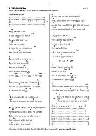 16

PENSAMENTO                                                                                                 tom: G
Artista: CIDADE NEGRA – Música: Bino, Da Gama, Lazão, Ras Bernardo

Solo da Introdução:                                           G
                                                              _Estou sem lenço e o documento
e|--------------------------------------I
B|--8-8-8-7-7-7-5-5-5------------5-7----I                     Am                                      D
G|--------------------7-7-7----7--------I 2X                  _Meu passaporte é visto em todo lugar
D|--------------------------7-----------I                         G
A|--------------------------------------I
E|--------------------------------------I
                                                              Acorda meu Brasil com o lado bom de pensar
                                                                  Am                              D
     G                                                        Detone o pesadelo pois o bom ainda virá
Você precisa saber
                                      Am                          G
O que passa aqui dentro                                       Você precisa saber
              D                                                                                      Am
Eu vou falar pra você                                         O que passa aqui dentro
     G                                                                   D
Você vai entender                                             Eu vou falar pra você
                                       Am                         G
A força de um pensamento                                      Você vai entender
                  D                                                                                   Am
Pra nunca mais esquecer                                       A força de um pensamento
                                                                             D
G                                                             Pra nunca mais esquecer
Pensamento é um momento
                          Am                                             G       Am   D       (4X)
Que nos leva a emoção
                      D                                       G
Pensamento positivo                                           Custe o tempo que custar
                          G                                                       Am      D
Que faz bem ao coração                                        Que esse dia virá
          Am      D           G                 Am   D                                        G
O mal não, _ o mal não,                o mal não              Nunca pense em desistir, não
                                                                                              Am      D
G                                           Am                Te aconselho a prosseguir
Sempre que para você chegar terá
                  D                         G                 G                                              Am
Que atravessar a fronteira do pensar,                         _O tempo voa rapaz, pegue seu sonho rapaz
                      Am          D                                                       D                    G
A fronteira do pensar                                         A melhor hora e o momento é você quem faz

G                                                                       G
_E o pensamento é o fundamento                                         Recitem poesias e palavras de um rei
                                                                  4X   Am                             D        (G)
Am                                     D
_Eu ganho o mundo sem sair do lugar                                    _Faça por onde que eu te ajudarei

     G                                                        e|-------------------------------------I
                                                              B|-8-8-8-7-7-7-5-5-5------------5-7----I
Eu fui para o Japão com a força do pensar                     G|-------------------7-7-7----7--------I
     Am                           D                           D|-------------------------7-----------I
Passei pelas ruínas e parei no Canadá                         A|-------------------------------------I
 G                                                            E|-------------------------------------I
Subi o Himalaia pra no alto cantar                            e|----------------------------------------I
         Am                                                   B|-8-8-8-7-7-7-5-5-5----------3-----3-----I
Com a imaginação que faz                                      G|-------------------7-7-7------4-----4---I
                                                              D|-------------------------7------5-----5-I
     D                                                        A|----------------------------------------I
Você viajar, (todo mundo)                                     E|----------------------------------------I
__________________________________
Cifrado por EDUARDO ARAÚJO - Tel.: (31) 3213-6107, Belo Horizonte/MG - www.escolaviolao.com
 