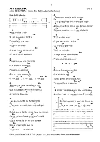 17

PENSAMENTO                                                                                                tom: D
Artista: CIDADE NEGRA – Música: Bino, Da Gama, Lazão, Ras Bernardo

Solo da Introdução:                                          D
e|--------------------------------------I
                                                             _Estou sem lenço e o documento
B|--3-3-3-2-2-2--------------------2----I                    Em                                      A7
G|--------------4-4-4-2-2-2----2-4------I 2X                 _Meu passaporte é visto em todo lugar
D|--------------------------2-----------I                        D
A|--------------------------------------I
E|--------------------------------------I                    Acorda meu Brasil com o lado bom de pensar
                                                                 Em                          A7
    D                                                        Detone o pesadelo pois o bom ainda virá
Você precisa saber
                                      Em                         D
O que passa aqui dentro                                      Você precisa saber
             A7                                                                                 Em
Eu vou falar pra você                                        O que passa aqui dentro
    D                                                                   A7
Você vai entender                                            Eu vou falar pra você
                                       Em                        D
A força de um pensamento                                     Você vai entender
               A7                                                                                  Em
Pra nunca mais esquecer                                      A força de um pensamento
                                                                            A7
D                                                            Pra nunca mais esquecer
Pensamento é um momento
                            Em                                          D    Em   A7       (4X)
Que nos leva a emoção
                       A7                                    D
Pensamento positivo                                          Custe o tempo que custar
                            D                                                    Em   A7
Que faz bem ao coração                                       Que esse dia virá
          Em      A7         D               Em    A7                                  D
O mal não, _ o mal não,                o mal não             Nunca pense em desistir, não
                                                                                           Em     A7
D                                           Em               Te aconselho a prosseguir
Sempre que para você chegar terá
               A7                           D                D                                              Em
Que atravessar a fronteira do pensar                         _O tempo voa rapaz, pegue seu sonho rapaz
                       Em        A7                                                    A7                     D
A fronteira do pensar                                        A melhor hora e o momento é você quem faz

D                                                                       D
_E o pensamento é o fundamento                                        Recitem poesias e palavras de um rei
Em                                     A7                        4X   Em                          A7          (D)
_Eu ganho o mundo sem sair do lugar                                   _Faça por onde que eu te ajudarei

     D                                                       e|-10-10-10-9-9-9---------------------------9--
Eu fui para o Japão com a força do pensar                    B|----------------12-12-12-10-10-10---10-12----
                                                             G|----------------------------------9----------
     Em                           A7                         D|---------------------------------------------
Passei pelas ruínas e parei no Canadá                        A|---------------------------------------------
    D                                                        E|---------------------------------------------
Subi o Himalaia pra no alto cantar                           e|-10-10-10-9-9-9--------------------------------
        Em                                                   B|---------------12-12-12-10-10-10----10---10----
Com a imaginação que faz                                     G|---------------------------------9----11---11--
    A7                                                       D|----------------------------------------12---12
                                                             A|-----------------------------------------------
Você viajar, (todo mundo)                                    E|-----------------------------------------------
__________________________________
Cifrado por EDUARDO ARAÚJO - Tel.: (31) 3213-6107, Belo Horizonte/MG - www.escolaviolao.com
 