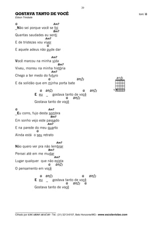 20

GOSTAVA TANTO DE VOCÊ                                                                         tom: G
Edson Trindade

G                                     Am7
_Não sei porque você se foi
                                      Bm7
Quantas saudades eu senti
                          Am7
E de tristezas vou viver
                          G
E aquele adeus não pude dar

                                  Am7
Você marcou na minha vida
                                         Bm7
Viveu, morreu na minha história
                                  Am7
Chego a ter medo do futuro
                                                             9
                              G                        D7(4 )
E da solidão que em minha porta bate
                                  9                                       9    V
                      G   D7(4 )                             G        D7(4 )
                 E eu     _           gostava tanto de você
                                                        9
                                                G   D7(4 )
                 Gostava tanto de você

G                             Am7
_Eu corro, fujo desta sombra
                                  Bm7
Em sonho vejo este passado
                           Am7
E na parede do meu quarto
                  G
Ainda está o seu retrato

                                        Am7
Não quero ver pra não lembrar
                              Bm7
Pensei até em me mudar
                                      Am7
Lugar qualquer que não exista
                                            9
                              G        D7(4 )
O pensamento em você
                                  9                                       9
                      G   D7(4 )                             G        D7(4 )
                 E eu     _           gostava tanto de você
                                                        9
                                                G   D7(4 )        G
                 Gostava tanto de você




__________________________________
Cifrado por EDUARDO ARAÚJO - Tel.: (31) 3213-6107, Belo Horizonte/MG - www.escolaviolao.com
 