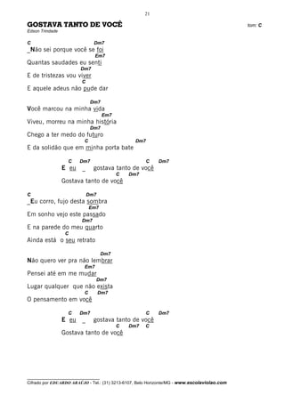 21

GOSTAVA TANTO DE VOCÊ                                                                         tom: C
Edson Trindade

C                              Dm7
_Não sei porque você se foi
                                Em7
Quantas saudades eu senti
                         Dm7
E de tristezas vou viver
                         C
E aquele adeus não pude dar

                              Dm7
Você marcou na minha vida
                                     Em7
Viveu, morreu na minha história
                              Dm7
Chego a ter medo do futuro
                          C                      Dm7
E da solidão que em minha porta bate

                   C    Dm7                           C    Dm7
                 E eu    _     gostava tanto de você
                                           C   Dm7
                 Gostava tanto de você

C                            Dm7
_Eu corro, fujo desta sombra
                              Em7
Em sonho vejo este passado
                         Dm7
E na parede do meu quarto
                  C
Ainda está o seu retrato

                                     Dm7
Não quero ver pra não lembrar
                          Em7
Pensei até em me mudar
                                Dm7
Lugar qualquer que não exista
                          C        Dm7
O pensamento em você

                   C    Dm7                           C    Dm7
                 E eu    _     gostava tanto de você
                                           C   Dm7    C
                 Gostava tanto de você




__________________________________
Cifrado por EDUARDO ARAÚJO - Tel.: (31) 3213-6107, Belo Horizonte/MG - www.escolaviolao.com
 