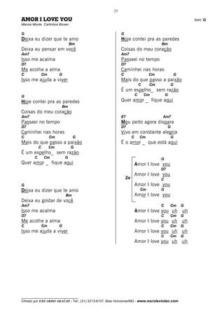 23

AMOR I LOVE YOU                                                                                       tom: G
Marisa Monte Carlinhos Brown

G                                                         G
Deixa eu dizer que te amo                                 Hoje contei pra as paredes
                                 Bm                                                  Bm
Deixa eu pensar em você                                   Coisas do meu coração
Am7                                                       Am7
Isso me acalma                                            Passeei no tempo
D7                                                        D7
Me acolhe a alma                                          Caminhei nas horas
C              Cm        G                                C                     Cm            G
Isso me ajuda a viver                                     Mais do que passo a paixão
                                                                           C    Cm           G
                                                          É um espelho_ sem razão
G                                                                      C       Cm        G
Hoje contei pra as paredes                                Quer amor _ fique aqui
                         Bm
Coisas do meu coração
Am7                                                       E7                         Am7
Passeei no tempo                                          Meu peito agora dispara
D7                                                        D7                              G
Caminhei nas horas                                        Vivo em constante alegria
C                   Cm            G                                C       Cm                G
Mais do que passo a paixão                                É o amor _ que está aqui
           C        Cm           G
É um espelho_ sem razão
       C       Cm            G                                                       G
Quer amor _ fique aqui                                                 Amor I love you
                                                                                     D7
                                                                       Amor I love you
                                                              2x                     C
G                                                                      Amor I love you
Deixa eu dizer que te amo                                                  Cm        G
                             Bm                                        Amor I love you
Deixa eu gostar de você
Am7                                                                                  C       Cm   G
Isso me acalma                                                         Amor I love you uh uh
D7                                                                                   C       Cm   G
Me acolhe a alma                                                       Amor I love you uh uh
C              Cm        G                                                           C       Cm   G
Isso me ajuda a viver                                                  Amor I love you uh uh
                                                                                     C       Cm   G
                                                                       Amor I love you uh uh




__________________________________
Cifrado por EDUARDO ARAÚJO - Tel.: (31) 3213-6107, Belo Horizonte/MG - www.escolaviolao.com
 