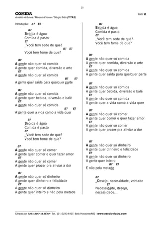 25

COMIDA                                                                                                tom: B
Arnaldo Antunes / Marcelo Fromer / Sérgio Brito (TITÃS)

Introdução:     B7   E7                                                      B7
                                                                        Bebida é água
             B7
                                                                        Comida é pasto
        Bebida é água                                                   E7
        Comida é pasto                                                  _Você tem sede de que?
        E7
                                                                        Você tem fome de que?
        _Você tem sede de que?
                                           B7     E7
        Você tem fome de que?
                                                                   B7
  B7                                                             A gente não quer só comida
A gente não quer só comida                                       A gente quer comida, diversão e arte
                                                                   E7
A gente quer comida, diversão e arte
  E7                                                             A gente não quer só comida
A gente não quer só comida                                       A gente quer saída para qualquer parte
                                             B7        E7
A gente quer saída para qualquer parte                             B7
                                                                 A gente não quer só comida
  B7
                                                                 A gente quer bebida, diversão e balé
A gente não quer só comida                                         E7
A gente quer bebida, diversão e balé                             A gente não quer só comida
  E7
                                                                 A gente quer a vida como a vida quer
A gente não quer só comida
                                            B7         E7
                                                                   B7
A gente quer a vida como a vida quer
                                                                 A gente não quer só comer
           B7                                                    A gente quer comer e quer fazer amor
                                                                   E7
        Bebida é água
                                                                 A gente não quer só comer
        Comida é pasto
        E7                                                       A gente quer prazer pra aliviar a dor
        _Você tem sede de que?
        Você tem fome de que?
                                                                   B7
  B7                                                             A gente não quer só dinheiro
A gente não quer só comer                                        A gente quer dinheiro e felicidade
                                                                   E7
A gente quer comer e quer fazer amor
  E7                                                             A gente não quer só dinheiro
A gente não quer só comer                                        A gente quer inteiro
                                                                                   B7   E7
A gente quer prazer pra aliviar a dor
                                                                 E não pela metade
  B7
A gente não quer só dinheiro                                            B7
A gente quer dinheiro e felicidade                                      _Desejo, necessidade, vontade
  E7                                                                              E7
A gente não quer só dinheiro                                            Necessidade, desejo,
A gente quer inteiro e não pela metade                                  necessidade...




__________________________________
Cifrado por EDUARDO ARAÚJO - Tel.: (31) 3213-6107, Belo Horizonte/MG - www.escolaviolao.com
 