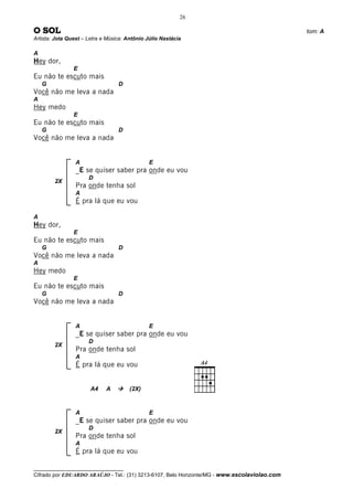 26

O SOL                                                                                         tom: A
Artista: Jota Quest – Letra e Música: Antônio Júlio Nastácia

A
Hey dor,
                E
Eu não te escuto mais
    G                             D
Você não me leva a nada
A
Hey medo
                E
Eu não te escuto mais
    G                             D
Você não me leva a nada


                 A                             E
                 _E se quiser saber pra onde eu vou
                      D
        2X
                 Pra onde tenha sol
                 A
                 É pra lá que eu vou

A
Hey dor,
                E
Eu não te escuto mais
    G                             D
Você não me leva a nada
A
Hey medo
                E
Eu não te escuto mais
    G                             D
Você não me leva a nada


                 A                             E
                 _E se quiser saber pra onde eu vou
                      D
        2X
                 Pra onde tenha sol
                 A
                 É pra lá que eu vou


                       A4    A         (2X)



                 A                             E
                 _E se quiser saber pra onde eu vou
                      D
        2X
                 Pra onde tenha sol
                 A
                 É pra lá que eu vou

__________________________________
Cifrado por EDUARDO ARAÚJO - Tel.: (31) 3213-6107, Belo Horizonte/MG - www.escolaviolao.com
 