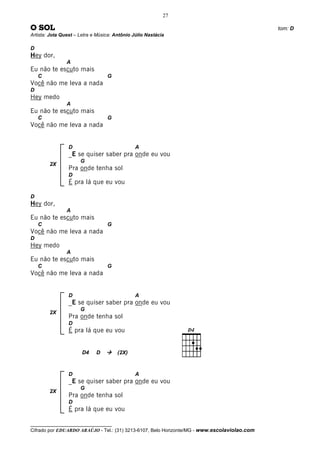 27

O SOL                                                                                         tom: D
Artista: Jota Quest – Letra e Música: Antônio Júlio Nastácia

D
Hey dor,
                A
Eu não te escuto mais
    C                             G
Você não me leva a nada
D
Hey medo
                A
Eu não te escuto mais
    C                             G
Você não me leva a nada


                 D                             A
                 _E se quiser saber pra onde eu vou
                      G
        2X
                 Pra onde tenha sol
                 D
                 É pra lá que eu vou

D
Hey dor,
                A
Eu não te escuto mais
    C                             G
Você não me leva a nada
D
Hey medo
                A
Eu não te escuto mais
    C                             G
Você não me leva a nada


                 D                             A
                 _E se quiser saber pra onde eu vou
                      G
        2X
                 Pra onde tenha sol
                 D
                 É pra lá que eu vou


                       D4    D         (2X)



                 D                             A
                 _E se quiser saber pra onde eu vou
                      G
        2X
                 Pra onde tenha sol
                 D
                 É pra lá que eu vou

__________________________________
Cifrado por EDUARDO ARAÚJO - Tel.: (31) 3213-6107, Belo Horizonte/MG - www.escolaviolao.com
 