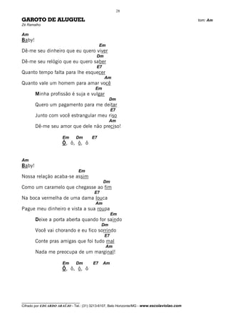 28

GAROTO DE ALUGUEL                                                                             tom: Am
Zé Ramalho

Am
Baby!
                                             Em
Dê-me seu dinheiro que eu quero viver
                                          Dm
Dê-me seu relógio que eu quero saber
                                          E7
Quanto tempo falta para lhe esquecer
                                               Am
Quanto vale um homem para amar você
                                          Em
        Minha profissão é suja e vulgar
                                                   Dm
        Quero um pagamento para me deitar
                                                    E7
        Junto com você estrangular meu riso
                                                   Am
        Dê-me seu amor que dele não preciso!

                       Em      Dm       E7
                       Ô, ô, ô, ô


Am
Baby!
                                 Em
Nossa relação acaba-se assim
                                               Dm
Como um caramelo que chegasse ao fim
                                         E7
Na boca vermelha de uma dama louca
                                          Am
Pague meu dinheiro e vista a sua roupa
                                                    Em
        Deixe a porta aberta quando for saindo
                                              Dm
        Você vai chorando e eu fico sorrindo
                                               E7
        Conte pras amigas que foi tudo mal
                                                  Am
        Nada me preocupa de um marginal!

                       Em      Dm       E7     Am
                       Ô, ô, ô, ô




__________________________________
Cifrado por EDUARDO ARAÚJO - Tel.: (31) 3213-6107, Belo Horizonte/MG - www.escolaviolao.com
 