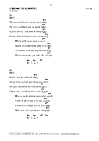 29

GAROTO DE ALUGUEL                                                                             tom: Em
Zé Ramalho

Em
Baby!
                                             Bm
Dê-me seu dinheiro que eu quero viver
                                          Am
Dê-me seu relógio que eu quero saber
                                             B7
Quanto tempo falta para lhe esquecer
                                                  Em
Quanto vale um homem para amar você
                                          Bm
        Minha profissão é suja e vulgar
                                                   Am
        Quero um pagamento para me deitar
                                                       B7
        Junto com você estrangular meu riso
                                                   Em
        Dê-me seu amor que dele não preciso!

                       Bm      Am       B7
                       Ô, ô, ô, ô


Em
Baby!
                                 Bm
Nossa relação acaba-se assim
                                               Am
Como um caramelo que chegasse ao fim
                                         B7
Na boca vermelha de uma dama louca
                                          Em
Pague meu dinheiro e vista a sua roupa
                                                       Bm
        Deixe a porta aberta quando for saindo
                                              Am
        Você vai chorando e eu fico sorrindo
                                                  B7
        Conte pras amigas que foi tudo mal
                                                  Em
        Nada me preocupa de um marginal!

                       Bm      Am       B7     Em
                       Ô, ô, ô, ô




__________________________________
Cifrado por EDUARDO ARAÚJO - Tel.: (31) 3213-6107, Belo Horizonte/MG - www.escolaviolao.com
 