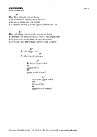 3

CABROBRÓ                                                                                      tom: G
Artista: TIANASTÁCIA

        D7
Ouvi falar loucura vem de berço
Camarão bom é nascido em Cabrobró
A bebida é coisa que vira cirrose
E o cérebro derrete quando alguém cheira loló - ló


             D7
Meu pai falava pra eu andar sempre na linha
Só transar com camisinha pras "muié" não engravidar
Lança-perfume sustentava os meus neurônios
Eu descobri que Steinhaeger com cerveja faz pirar


                            G7
               Só não vacilo "bro"
                                       D7
               A natureza é implacável

                                     A7
                       Se o cara nasce mané
                       G7
                       Cresce mané
                       D7
                       Morre mané, mané!!!

                                            A7
                               Se o cara nasce mané
                               G7
                               Cresce mané
                               D
                               Morre mané, mané!!!




__________________________________
Cifrado por EDUARDO ARAÚJO - Tel.: (31) 3213-6107, Belo Horizonte/MG - www.escolaviolao.com
 