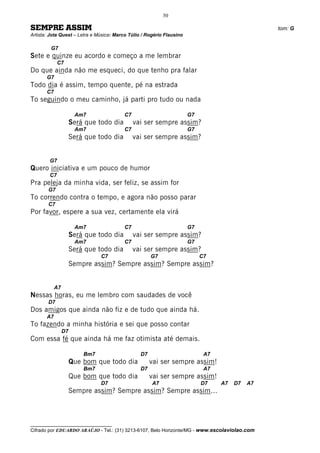 30

SEMPRE ASSIM                                                                                     tom: G
Artista: Jota Quest – Letra e Música: Marco Túlio / Rogério Flausino

         G7
Sete e quinze eu acordo e começo a me lembrar
             C7
Do que ainda não me esqueci, do que tenho pra falar
       G7
Todo dia é assim, tempo quente, pé na estrada
       C7
To seguindo o meu caminho, já parti pro tudo ou nada

                       Am7                C7                           G7
                      Será que todo dia        vai ser sempre assim?
                       Am7                C7                           G7
                      Será que todo dia        vai ser sempre assim?


        G7
Quero iniciativa e um pouco de humor
        C7
Pra peleja da minha vida, ser feliz, se assim for
       G7
To correndo contra o tempo, e agora não posso parar
       C7
Por favor, espere a sua vez, certamente ela virá

                       Am7                C7                           G7
                      Será que todo dia        vai ser sempre assim?
                       Am7                C7                           G7
                      Será que todo dia        vai ser sempre assim?
                                C7                    G7                    C7
                      Sempre assim? Sempre assim? Sempre assim?


            A7
Nessas horas, eu me lembro com saudades de você
       D7
Dos amigos que ainda não fiz e de tudo que ainda há.
       A7
To fazendo a minha história e sei que posso contar
                 D7
Com essa fé que ainda há me faz otimista até demais.

                          Bm7                    D7                          A7
                      Que bom que todo dia            vai ser sempre assim!
                          Bm7                    D7                          A7
                      Que bom que todo dia            vai ser sempre assim!
                                D7                    A7                    D7    A7   D7   A7
                      Sempre assim? Sempre assim? Sempre assim...



__________________________________
Cifrado por EDUARDO ARAÚJO - Tel.: (31) 3213-6107, Belo Horizonte/MG - www.escolaviolao.com
 