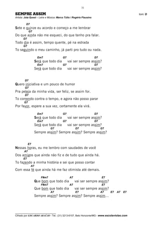 31

SEMPRE ASSIM                                                                                    tom: D
Artista: Jota Quest – Letra e Música: Marco Túlio / Rogério Flausino

         D7
Sete e quinze eu acordo e começo a me lembrar
             G7
Do que ainda não me esqueci, do que tenho pra falar.
       D7
Todo dia é assim, tempo quente, pé na estrada
       G7
To seguindo o meu caminho, já parti pro tudo ou nada.

                    Em7                   G7                           D7
                   Será que todo dia           vai ser sempre assim?
                    Em7                   G7                           D7
                   Será que todo dia           vai ser sempre assim?


        D7
Quero iniciativa e um pouco de humor
        G7
Pra peleja da minha vida, ser feliz, se assim for.
        D7
To correndo contra o tempo, e agora não posso parar
       G7
Por favor, espere a sua vez, certamente ela virá.

                    Em7                   G7                           D7
                   Será que todo dia           vai ser sempre assim?
                    Em7                   G7                           D7
                   Será que todo dia           vai ser sempre assim?
                               G7                    D7                     G7
                   Sempre assim? Sempre assim? Sempre assim?


            E7
Nessas horas, eu me lembro com saudades de você
       A7
Dos amigos que ainda não fiz e de tudo que ainda há.
       E7
To fazendo a minha história e sei que posso contar
              A7
Com essa fé que ainda há me faz otimista até demais.

                       F#m7                     A7                          E7
                   Que bom que todo dia              vai ser sempre assim?
                       F#m7                     A7                          E7
                   Que bom que todo dia              vai ser sempre assim?
                               A7                    E7                     A7   E7   A7   E7
                   Sempre assim? Sempre assim? Sempre assim...



__________________________________
Cifrado por EDUARDO ARAÚJO - Tel.: (31) 3213-6107, Belo Horizonte/MG - www.escolaviolao.com
 