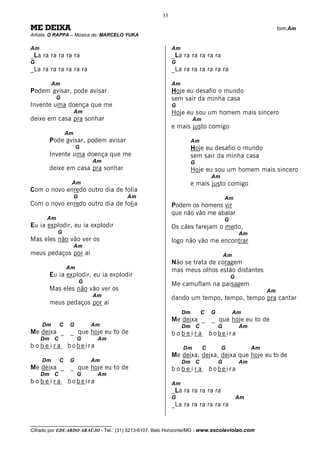 33

ME DEIXA                                                                                                    tom:Am
Artista: O RAPPA – Música de: MARCELO YUKA

Am                                                        Am
_La ra ra ra ra ra                                        _La ra ra ra ra ra
G                                                         G
_La ra ra ra ra ra ra                                     _La ra ra ra ra ra ra

          Am                                              Am
Podem avisar, pode avisar                                 Hoje eu desafio o mundo
           G                                              sem sair da minha casa
Invente uma doença que me                                 G
                     Am                                   Hoje eu sou um homem mais sincero
deixe em casa pra sonhar                                            Am
                                                          e mais justo comigo
                Am
       Pode avisar, podem avisar                                    Am
                     G                                              Hoje eu desafio o mundo
       Invente uma doença que me                                    sem sair da minha casa
                             Am                                     G
       deixe em casa pra sonhar                                     Hoje eu sou um homem mais sincero
                                                                             Am
                 Am                                                 e mais justo comigo
Com o novo enredo outro dia de folia
                     G                 Am                                            Am
Com o novo enredo outro dia de folia                      Podem os homens vir
                                                          que não vão me abalar
      Am                                                                             G
Eu ia explodir, eu ia explodir                            Os cães farejam o medo,
           G                                                                                 Am
Mas eles não vão ver os                                   logo não vão me encontrar
                     Am
meus pedaços por aí                                                                  Am
                                                          Não se trata de coragem
                Am
                                                          mas meus olhos estão distantes
       Eu ia explodir, eu ia explodir                                                    G
                         G
                                                          Me camuflam na paisagem
       Mas eles não vão ver os                                                                         Am
                             Am                           dando um tempo, tempo, tempo pra cantar
       meus pedaços por aí
                                                               Dm        C   G            Am
                                                          Me deixa _         _ que hoje eu to de
     Dm     C    G           Am                                Dm C              G           Am
Me deixa _       _ que hoje eu to de                      bobeira            bobeira
     Dm C            G        Am
bobeira         bobeira                                        Dm        C        G               Am
                                                          Me deixa, deixa, deixa que hoje eu to de
     Dm     C    G           Am                                Dm C              G           Am
Me deixa _       _ que hoje eu to de                      bobeira            bobeira
     Dm C            G        Am
bobeira         bobeira                                   Am
                                                          _La ra ra ra ra ra
                                                          G                                  Am
                                                          _La ra ra ra ra ra ra

__________________________________
Cifrado por EDUARDO ARAÚJO - Tel.: (31) 3213-6107, Belo Horizonte/MG - www.escolaviolao.com
 