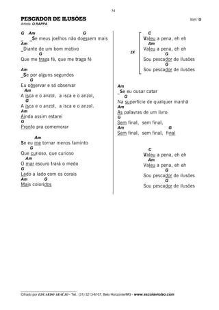 34

PESCADOR DE ILUSÕES                                                                           tom: G
Artista: O RAPPA

G       Am                           G                                     C
_       _Se meus joelhos não doessem mais                               Valeu a pena, eh eh
Am                                                                         Am
_Diante de um bom motivo                                                Valeu a pena, eh eh
                                                                   2X
             G                                                                       G
Que me traga fé, que me traga fé                                        Sou pescador de ilusões
                                                                                     G
Am                                                                      Sou pescador de ilusões
_Se por alguns segundos
        G
Eu observar e só observar                                 Am
    Am                                                    _Se eu ousar catar
A isca e o anzol, a isca e o anzol,                            G
    G                                                     Na superfície de qualquer manhã
A isca e o anzol, a isca e o anzol.                       Am
Am                                                        As palavras de um livro
Ainda assim estarei                                       G
G                                                         Sem final, sem final,
Pronto pra comemorar                                      Am                             G
                                                          Sem final, sem final, final
            Am
Se eu me tornar menos faminto
        G                                                                  C
Que curioso, que curioso                                                Valeu a pena, eh eh
    Am                                                                     Am
O mar escuro trará o medo                                               Valeu a pena, eh eh
G                                                                                    G
Lado a lado com os corais                                               Sou pescador de ilusões
Am               G                                                                   G
Mais coloridos                                                          Sou pescador de ilusões




__________________________________
Cifrado por EDUARDO ARAÚJO - Tel.: (31) 3213-6107, Belo Horizonte/MG - www.escolaviolao.com
 