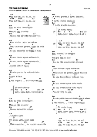 38

VAPOR BARATO                                                                                                                tom:Am
Artista: O RAPPA – Música de: Jards Macalé e Wally Salomão

    Am                                                              Am                       G
Uau, au! Uau, au, au, au, au!                                       _A minha grande, a minha pequena,
    F7M            Dm7                     E7                           F
Uau, au! Uau, au, au, au, au!                                       A minha imensa obsessão
                                                                    Dm                               E7
Am                                G                                 _A minha grande obsessão
Sim, eu estou tão cansado
               F                                                             Oh minha honey
Mas pra não pra dizer                                                   2X   Am     G        F                     Dm E7
Dm                                             E7                            Baby, baby, baby, honey b a b y
_Que eu não acredito mais em você

Am                                                                            Am
_Com minhas calças vermelhas                                                 Uau, au! Uau, au, au, au, au!
G                                          F                            2X
                                                                              F7M       Dm7                            E7
_Meu casaco de general, cheio de anéis                                       Uau, au! Uau, au, au, au, au!
Dm                                     E7
_Eu vou descendo por todas as ruas                                  Am                           G
                                                                    Sim, eu estou tão cansado
Am                                                                             F
_Eu vou tomar aquele velho navio,                                   Mas pra não pra dizer
G                                                                   Dm                                        E7
_Eu vou tomar aquele velho navio,                                   _Que eu não acredito mais em você
F                         Dm E7
_Aquele velho n a v i o                                             Am
                                                                    _Com minhas calças vermelhas
Am                                                                  G                                     F
_Eu não preciso de muito dinheiro                                   _Meu casaco de general, cheio de anéis
G                                                                   Dm                                E7
Graças a Deus                                                       _Eu vou descendo por todas as ruas
F                        Dm                          E7
E não importa, _ e não importa não                                  Am
                                                                    _Eu vou tomar aquele velho navio,
                                                                    G
             Oh minha honey                                         _Eu vou tomar aquele velho navio,
    2X       Am      G        F                     Dm E7           F                    Dm E7
             Baby, baby, baby, honey b a b y                        _Aquele velho n a v i o

                                                                    Am                                             G
Am                                G                                 _Eu não preciso de muito dinheiro, graças a Deus
Sim, eu estou tão cansado                                           F                   Dm                             E7
               F                                                    E não importa, _ e não importa não
Mas pra não pra dizer
Dm                                    E7                                     Oh minha honey
_Que eu estou indo embora                                               2X   Am     G        F                     Dm E7
                                                                             Baby, baby, baby, honey b a b y
Am
_Talvez eu volte
         G                                                                    Am
Um dia eu volto, quem sabe                                                   Uau, au! Uau, au, au, au, au!
F                         Dm                              E7                 F7M        Dm7                            E7   Am
_Mas eu preciso, _ eu preciso esquecê-la                                     Uau, au! Uau, au, au, au, au!
__________________________________
Cifrado por EDUARDO ARAÚJO - Tel.: (31) 3213-6107, Belo Horizonte/MG - www.escolaviolao.com
 