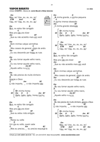 39

VAPOR BARATO                                                                                                       tom:Em
Artista: O RAPPA – Música de: Jards Macalé e Wally Salomão

 Em                                                            Em                       D
Uau, au! Uau, au, au, au, au!                                  _A minha grande, a minha pequena
C7M                Am7                     B7                      C
Uau, au! Uau, au, au, au, au!                                  A minha imensa obsessão
                                                               Am                               B7
Em                                D                            _A minha grande obsessão
Sim, eu estou tão cansado
               C                                                        Oh minha honey
Mas pra não pra dizer                                              2X   Em     D        C                 Am B7
Am                                         B7                           Baby, baby, baby, honey b a b y
_Que eu não acredito mais em você

Em                                                                       Em
_Com minhas calças vermelhas                                            Uau, au! Uau, au, au, au, au!
D                                      C                           2X
                                                                        C7M         Am7                       B7
_Meu casaco de general, cheio de anéis                                  Uau, au! Uau, au, au, au, au!
Am                                    B7
_Eu vou descendo por todas as ruas                             Em                           D
                                                               Sim, eu estou tão cansado
Em                                                                        C
_Eu vou tomar aquele velho navio,                              Mas pra não pra dizer
D                                                              Am                                    B7
_Eu vou tomar aquele velho navio,                              _Que eu não acredito mais em você
C                         Am B7
_Aquele velho n a v i o                                        Em
                                                               _Com minhas calças vermelhas
Em                                                             D                                 C
_Eu não preciso de muito dinheiro                              _Meu casaco de general, cheio de anéis
D                                                              Am                                B7
Graças a Deus                                                  _Eu vou descendo por todas as ruas
C                        Am                     B7
E não importa, _ e não importa não                             Em
                                                               _Eu vou tomar aquele velho navio,
                                                               D
             Oh minha honey                                    _Eu vou tomar aquele velho navio,
    2X       Em     D         C                 Am B7          C                    Am B7
             Baby, baby, baby, honey b a b y                   _Aquele velho n a v i o

                                                               Em                                         D
Em                                D                            _Eu não preciso de muito dinheiro, graças a Deus
Sim, eu estou tão cansado                                      C                   Am                         B7
               C                                               E não importa, _ e não importa não
Mas pra não pra dizer
Am                                    B7                                Oh minha honey
_Que eu estou indo embora                                          2X   Em     D        C                 Am B7
                                                                        Baby, baby, baby, honey b a b y
Em
_Talvez eu volte
         D                                                               Em
Um dia eu volto, quem sabe                                              Uau, au! Uau, au, au, au, au!
C                         Am                         B7                  C7M       Am7                        B7   Em
_Mas eu preciso, _ eu preciso esquecê-la                                Uau, au! Uau, au, au, au, au!
__________________________________
Cifrado por EDUARDO ARAÚJO - Tel.: (31) 3213-6107, Belo Horizonte/MG - www.escolaviolao.com
 