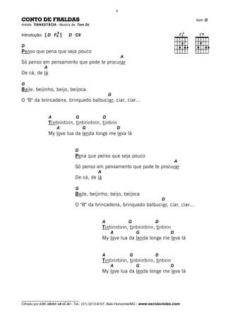 4

CONTO DE FRALDAS                                                                              tom: D
Artista: TIANASTÁCIA - Musica de: Tom Zé

                     9
Introdução: [ D F6 ]        D C9

D
Penso que pena que seja pouco
                                                            A
Só penso em pensamento que pode te procurar
             A
De cá, de lá

G
Baile, beijinho, beijo, beijoca
                                                    D
O "B" da brincadeira, brinquedo balbuciar, ciar, ciar...


                 A              G               D
                 Tintirintirin, tintirintirin, tintirin
                     A               G                  D
                 My love lua da lenda longe me leva lá


                               D
                               Pena que penso que seja pouco
                                                                                         A
                               Só penso em pensamento que pode te procurar
                                            A
                               De cá, de lá

                               G
                               Baile, beijinho, beijo, beijoca
                                                                                 D
                               O "B" da brincadeira, brinquedo balbuciar, ciar, ciar...


                                                A               G            D
                                                Tintirintirin, tintirintirin, tintirin
                                                    A               G                D
                                                My love lua da lenda longe me leva lá


                                                A               G            D
                                                Tintirintirin, tintirintirin, tintirin
                                                    A               G                D
                                                My love lua da lenda longe me leva lá




__________________________________
Cifrado por EDUARDO ARAÚJO - Tel.: (31) 3213-6107, Belo Horizonte/MG - www.escolaviolao.com
 