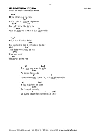 40

AS DORES DO MUNDO                                                                             tom: Am
Artista: Jota Quest - Letra e Música: Hyldon

  Am7
O teu olhar caiu no meu
                    Dm7
A tua boca na minha se perdeu
    Fm7                  Am7
Foi tudo lindo tão lindo foi
          Dm7                             G7
Que eu nem me lembro o que veio depois


  Am7
A tua voz dizendo amor
                            Dm7
Foi tão bonito que o tempo ate parou
Fm7                    Am7
_De duas vidas uma se fez
      Dm7
E eu me senti
    G7
Nascendo outra vez


                       C                       Dm7
                 E eu vou esquecer de tudo
                                  Em7
                 As dores do mundo
                                     F                    G
                 Não quero saber quem fui, mas sim quem sou

                   C                      Dm7
                 E vou esquecer de tudo
                                  Em7
                 As dores do mundo
                                 F                   G        Am7
                 Só quero saber do seu do nosso amor




__________________________________
Cifrado por EDUARDO ARAÚJO - Tel.: (31) 3213-6107, Belo Horizonte/MG - www.escolaviolao.com
 