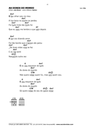 41

AS DORES DO MUNDO                                                                             tom: Em
Artista: Jota Quest - Letra e Música: Hyldon

  Em7
O teu olhar caiu no meu
                        Am7
A tua boca na minha se perdeu
       Cm7                     Em7
Foi tudo lindo tão lindo foi
               Am7                            D7
Que eu nem me lembro o que veio depois


  Em7
A tua voz dizendo amor
                                  Am7
Foi tão bonito que o tempo ate parou
Cm7                           Em7
_De duas vidas uma se fez
        Am7
E eu me senti
           9
       D7(4 )
Nascendo outra vez


                              G                    Am7
                     E eu vou esquecer de tudo
                                      Bm7
                     As dores do mundo
                                                                          9
                                        C7M                           D7(4 )
                     Não quero saber quem fui, mas sim quem sou.

                        G                     Am7
                     E vou esquecer de tudo
                                      Bm7
                     As dores do mundo
                                                             9
                                     C7M                 D7(4 )        Em7
                     Só quero saber do seu do nosso amor




  __
        C7M             9
                     D7(4 )

 III

                 V




__________________________________
Cifrado por EDUARDO ARAÚJO - Tel.: (31) 3213-6107, Belo Horizonte/MG - www.escolaviolao.com
 