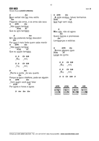 42

EU SEI                                                                                          tom: D
Renato Russo (LEGIÃO URBANA)

D                      Am                                 G   D/F#              Em
Sexo verbal não faz meu estilo                            _A noite acabou, talvez tenhamos
    Em                                                    A7(4)                       A7
Palavras são erros, e os erros são seus                   Que fugir sem você.
G        D/F#          Em
_Não quero lembrar
             A7(4)     A7                                         D
Que eu erro também                                        Mas não, não vá agora
                                                                      Am
     D                         Am                         Quero honras e promessas
Um dia pretendo tentar descobrir                                  Em
     Em                                                   Lembranças e estórias
Por que é mais forte quem sabe mentir
G        D/F#          Em
_Não quero lembrar                                        G               D/F#        Em
             A7(4)        A7
                                                          _Somos pássaro novo
Que eu minto também                                       A7(4)            A7
                                                          Longe do ninho
         D G         C9 G/B
         _E u        _s e i
                                                                      D G        C9 G/B
         D G         C9 G/B
                                                                      _E u        _s e i
         _E u        _s e i
                                                                      D G        C9 G/B
D                     Am
                                                                      _E u        _s e i
_Feche a porta _do seu quarto
                Em
                                                                      D   G      C9   G/B   D
Porque se toca o telefone, pode ser alguém
G        D/F#             Em
_Com quem você quer falar
     A7(4)                     A7
Por horas e horas e horas

         D    Am     Em       Em




__________________________________
Cifrado por EDUARDO ARAÚJO - Tel.: (31) 3213-6107, Belo Horizonte/MG - www.escolaviolao.com
 
