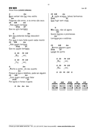 43

EU SEI                                                                                        tom: D
Renato Russo (LEGIÃO URBANA)

G                       Dm                                C9 G/B             Am
Sexo verbal não faz meu estilo                            _A noite acabou, talvez tenhamos
     Am                                                   D7(4)                   D7
Palavras são erros, e os erros são seus                   Que fugir sem você.
C9        G/B           Am
_Não quero lembrar
              D7(4)     D7                                     G
Que eu erro também                                        Mas não, não vá agora
                                                                   Dm
      G                         Dm                        Quero honras e promessas
Um dia pretendo tentar descobrir                               Am
      Am                                                  Lembranças e estórias
Por que é mais forte quem sabe mentir
C9        G/B           Am
_Não quero lembrar                                        C9           G/B        Am
              D7(4)        D7
                                                          _Somos pássaro novo
Que eu minto também                                       D7(4)         D7
                                                          Longe do ninho
          G C9        F9 C/E
          _E u        _s e i
                                                                   G C9       F9 C/E
          G C9        F9 C/E
                                                                   _E u      _s e i
          _E u        _s e i
                                                                   G C9       F9 C/E
G                      Dm
                                                                   _E u      _s e i
_Feche a porta _do seu quarto
                Am
                                                                   G    C9   F9   C/E   G
Porque se toca o telefone, pode ser alguém
C9        G/B              Am
_Com quem você quer falar
      D7(4)                    D7
Por horas e horas e horas

          G     Dm    Am       Am




__________________________________
Cifrado por EDUARDO ARAÚJO - Tel.: (31) 3213-6107, Belo Horizonte/MG - www.escolaviolao.com
 
