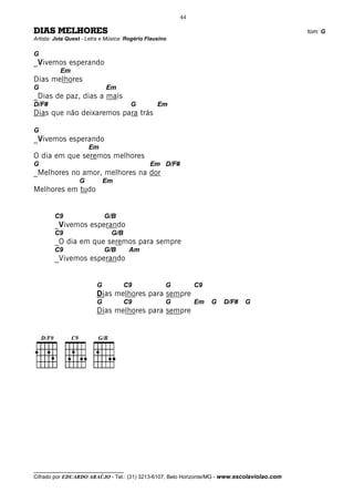 44

DIAS MELHORES                                                                                 tom: G
Artista: Jota Quest - Letra e Música: Rogério Flausino

G
_Vivemos esperando
          Em
Dias melhores
G                            Em
_Dias de paz, dias a mais
D/F#                                   G          Em
Dias que não deixaremos para trás

G
_Vivemos esperando
                      Em
O dia em que seremos melhores
G                                              Em D/F#
_Melhores no amor, melhores na dor
                  G          Em
Melhores em tudo


        C9                   G/B
        _Vivemos esperando
        C9                     G/B
        _O dia em que seremos para sempre
        C9                   G/B      Am
        _Vivemos esperando


                         G           C9              G        C9
                         Dias melhores para sempre
                         G           C9              G        Em   G   D/F#   G
                         Dias melhores para sempre




__________________________________
Cifrado por EDUARDO ARAÚJO - Tel.: (31) 3213-6107, Belo Horizonte/MG - www.escolaviolao.com
 