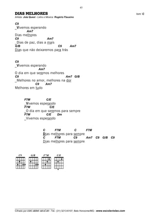 45

DIAS MELHORES                                                                                 tom: C
Artista: Jota Quest - Letra e Música: Rogério Flausino

C9
_Vivemos esperando
          Am7
Dias melhores
C9                           Am7
_Dias de paz, dias a mais
G/B                                    C9         Am7
Dias que não deixaremos para trás


C9
_Vivemos esperando
                     Am7
O dia em que seremos melhores
C9                                            Am7 G/B
_Melhores no amor, melhores na dor
                  C9         Am7
Melhores em tudo


        F7M                  C/E
        _Vivemos esperando
        F7M                    C/E
        _O dia em que seremos para sempre
        F7M                  C/E      Dm
        _Vivemos esperando


                         C           F7M                 C        F7M
                         Dias melhores para sempre
                         C           F7M             C9           Am7   C9   G/B   C9
                         Dias melhores para sempre




__________________________________
Cifrado por EDUARDO ARAÚJO - Tel.: (31) 3213-6107, Belo Horizonte/MG - www.escolaviolao.com
 