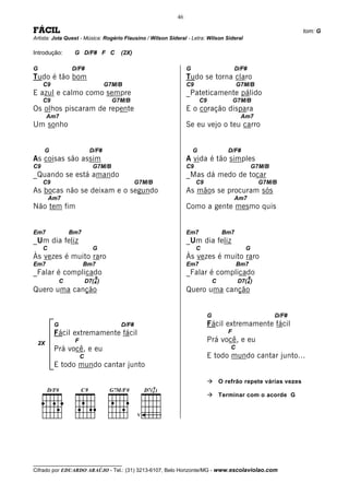 46

FÁCIL                                                                                                                  tom: G
Artista: Jota Quest - Música: Rogério Flausino / Wilson Sideral - Letra: Wilson Sideral

Introdução:        G D/F# F C           (2X)

G                 D/F#                                           G                           D/F#
Tudo é tão bom                                                   Tudo se torna claro
     C9                             G7M/B                        C9                           G7M/B
E azul e calmo como sempre                                       _Pateticamente pálido
     C9                               G7M/B                              C9                  G7M/B
Os olhos piscaram de repente                                     E o coração dispara
      Am7                                                                                      Am7
Um sonho                                                         Se eu vejo o teu carro


     G                       D/F#                                    G                   D/F#
As coisas são assim                                              A vida é tão simples
C9                            G7M/B                              C9                                     G7M/B
_Quando se está amando                                           _Mas dá medo de tocar
     C9                                        G7M/B                  C9                                  G7M/B
As bocas não se deixam e o segundo                               As mãos se procuram sós
         Am7                                                                                 Am7
Não tem fim                                                      Como a gente mesmo quis


Em7               Bm7                                            Em7                   Bm7
_Um dia feliz                                                    _Um dia feliz
     C                        G                                       C                          G
Às vezes é muito raro                                            Às vezes é muito raro
Em7                     Bm7                                      Em7                          Bm7
_Falar é complicado                                              _Falar é complicado
                               9                                                                    9
              C            D7(4 )                                                 C           D7(4 )
Quero uma canção                                                 Quero uma canção


                                                                              G                                 D/F#
          G                             D/F#                                  Fácil extremamente fácil
          Fácil extremamente fácil                                                       F

 2X                F                                                          Prá você, e eu
          Prá você, e eu                                                                  C
                       C                                                      E todo mundo cantar junto...
          E todo mundo cantar junto

                                                                                      O refrão repete várias vezes




    ____
      D/F#             C9            G7M/F#           9
                                                   D7(4 )
                                                                                      Terminar com o acorde G


                                               V




__________________________________
Cifrado por EDUARDO ARAÚJO - Tel.: (31) 3213-6107, Belo Horizonte/MG - www.escolaviolao.com
 