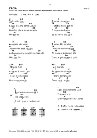 47

FÁCIL                                                                                                             tom: C
Artista: Jota Quest - Música: Rogério Flausino / Wilson Sideral - Letra: Wilson Sideral

Introdução:         C G/B Bb9 F                 (2X)

C                  G/B                                                     C                        G/B
Tudo é tão bom                                                  Tudo se torna claro
     F9                             C/E                         F9                          C/E
E azul e calmo como sempre                                      _Pateticamente pálido
      F9                                  C/E                         F9                   C/E
Os olhos piscaram de repente                                    E o coração dispara
      Dm                                                                                     Dm
Um sonho                                                        Se eu vejo o teu carro


      C                   G/B                                     C                   G/B
As coisas são assim                                             A vida é tão simples
F9                            C/E                               F9                                  C/E
_Quando se está amando                                          _Mas dá medo de tocar
     F9                                           C/E                 F9                              C/E
As bocas não se deixam e o segundo                              As mãos se procuram sós
          Dm                                                                             Dm
Não tem fim                                                     Como a gente mesmo quis


Am7                Em7                                          Am7                Em7
_Um dia feliz                                                   _Um dia feliz
      F                       C                                       F                         C
Às vezes é muito raro                                           Às vezes é muito raro
Am7                       Em7                                   Am7                        Em7
_Falar é complicado                                             _Falar é complicado
               F          G                                                    F            G
Quero uma canção                                                Quero uma canção


                                                                           C                                G/B
           C                               G/B                             Fácil extremamente fácil
           Fácil extremamente fácil                                                  Bb9
 2X                 Bb9                                                    Prá você, e eu
           Prá você, e eu                                                              F
                     F                                                     E todo mundo cantar junto
           E todo mundo cantar junto

                                                                                   O refrão repete várias vezes

                                                                                   Terminar com o acorde C




__________________________________
Cifrado por EDUARDO ARAÚJO - Tel.: (31) 3213-6107, Belo Horizonte/MG - www.escolaviolao.com
 