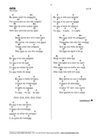 48

GITÁ                                                                                                            tom: D
Raul Seixas

   D                                 Em                            G                    D
Às vezes você me pergunta                                       Eu sou a vela que acende
               A7                              D                   G                        D
Por que é que eu sou tão calado?                                Eu sou a luz que se apaga
       F#                                 Bm                       G                    D
Não falo de amor quase nada                                     Eu sou a beira do abismo
          E7                              A7                       C                G       D
Nem fico sorrindo ao teu lado                                   Eu sou, o tudo, e o nada

                Bb                                 A                            D                   Em
              Você pensa em mim toda hora                               Por que você me pergunta?
                 Bb                                    A                        A7                              D
              Me come, me cospe e me deixa                              Perguntas não vão lhe mostrar
                Bb                        A                                     F#                  Bm
              Talvez você não entenda                                   Que eu sou feito da terra
                    Bb                             A                            E7                   A7
              Mas hoje eu vou lhe mostrar                               Do fogo da água e do ar

   G                             D                                Bb                    A
Eu sou a luz das estrelas                                       Você me tem todo dia
      G                  D                                                   Bb                     A
Eu sou a cor do luar                                            Mas não sabe se é bom ou ruim
      G                          D                                     Bb                                   A
Eu sou as coisas da vida                                        Mas saiba que eu estou em você
      C                      D                                          Bb                      A
Eu sou medo de amar                                             Mas você não está em mim

                 G                        D                                      G                      D
              Eu sou o medo do fraco                                    Das telhas eu sou o telhado
                G                         D                                 G                   D
              A força da imaginação                                     A pesca do pescador
                G                    D                                      G                       D
              O blefe do jogador                                        A letra “A” tem meu nome
                C                G             D                                C                       D
              Eu sou, eu fui, eu vou                                    Dos sonhos eu sou o amor

       (Gitá, Gitá, Gitá, Gitá, Gitá)

      G                      D
                                                                                                    (continua)       À
Eu sou o seu sacrifício
  G                          D
A placa de contramão
   G                                       D
sangue no olhar do vampiro
          C                      D
E as juras de maldição




__________________________________
Cifrado por EDUARDO ARAÚJO - Tel.: (31) 3213-6107, Belo Horizonte/MG - www.escolaviolao.com
 