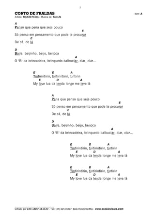 5

CONTO DE FRALDAS                                                                              tom: A
Artista: TIANASTÁCIA - Musica de: Tom Zé

A
Penso que pena que seja pouco
                                                            E
Só penso em pensamento que pode te procurar
             E
De cá, de lá

D
Baile, beijinho, beijo, beijoca
                                                    A
O "B" da brincadeira, brinquedo balbuciar, ciar, ciar...


                 E              D               A
                 Tintirintirin, tintirintirin, tintirin
                     E               D                  A
                 My love lua da lenda longe me leva lá


                               A
                               Pena que penso que seja pouco
                                                                                         E
                               Só penso em pensamento que pode te procurar
                                            E
                               De cá, de lá

                               D
                               Baile, beijinho, beijo, beijoca
                                                                                  A
                               O "B" da brincadeira, brinquedo balbuciar, ciar, ciar...


                                                E               D             A
                                                Tintirintirin, tintirintirin, tintirin
                                                    E               D                    A
                                                My love lua da lenda longe me leva lá


                                                E               D             A
                                                Tintirintirin, tintirintirin, tintirin
                                                    E               D                    A
                                                My love lua da lenda longe me leva lá




__________________________________
Cifrado por EDUARDO ARAÚJO - Tel.: (31) 3213-6107, Belo Horizonte/MG - www.escolaviolao.com
 
