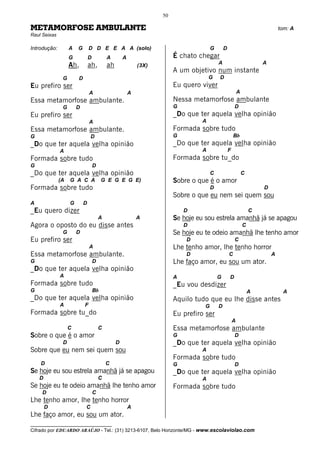 50

METAMORFOSE AMBULANTE                                                                                                         tom: A
Raul Seixas

Introdução:        A   G       D D E E A A (solo)                                     G       D
                   G           D           A        A                   É chato chegar
                   Ah,         ah,         ah               (3X)                          A                           A
                                                                        A um objetivo num instante
               G       D                                                             G    D
Eu prefiro ser                                                          Eu quero viver
                               A                        A                                                 A
Essa metamorfose ambulante.                                             Nessa metamorfose ambulante
               G       D                                                G                             D
Eu prefiro ser                                                          _Do que ter aquela velha opinião
                               A                                                 A
Essa metamorfose ambulante.                                             Formada sobre tudo
G                              D                                        G                             Bb
_Do que ter aquela velha opinião                                        _Do que ter aquela velha opinião
              A                                                                  A                F
Formada sobre tudo                                                      Formada sobre tu_do
G                                  D
_Do que ter aquela velha opinião                                                      C                       C
              (A   G A C A              G E G E G E)                    Sobre o que é o amor
Formada sobre tudo                                                                    D                               D
                                                                        Sobre o que eu nem sei quem sou
A                  G       D
_Eu quero dizer                                                             D                                     C
                                       A                    A           Se hoje eu sou estrela amanhã já se apagou
Agora o oposto do eu disse antes                                            D                                 C
               G       D                                                Se hoje eu te odeio amanhã lhe tenho amor
Eu prefiro ser                                                              D                         C
                               A                                        Lhe tenho amor, lhe tenho horror
Essa metamorfose ambulante.                                                 D                     C                       A
G                                  D                                    Lhe faço amor, eu sou um ator.
_Do que ter aquela velha opinião
              A                                                         A                 G       D
Formada sobre tudo                                                      _Eu vou desdizer
G                                  Bb                                                                             A            A
_Do que ter aquela velha opinião                                        Aquilo tudo que eu lhe disse antes
              A            F                                                      G       D
Formada sobre tu_do                                                     Eu prefiro ser
                                                                                                      A
                   C                   C                                Essa metamorfose ambulante
Sobre o que é o amor                                                    G                             D
               D                                D                       _Do que ter aquela velha opinião
Sobre que eu nem sei quem sou                                                    A
                                                                        Formada sobre tudo
    D                                      C                            G                             D
Se hoje eu sou estrela amanhã já se apagou                              _Do que ter aquela velha opinião
    D                                  C                                         A
Se hoje eu te odeio amanhã lhe tenho amor                               Formada sobre tudo
     D                             C
Lhe tenho amor, lhe tenho horror
        D                  C                            A
Lhe faço amor, eu sou um ator.
__________________________________
Cifrado por EDUARDO ARAÚJO - Tel.: (31) 3213-6107, Belo Horizonte/MG - www.escolaviolao.com
 