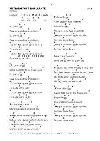 51

METAMORFOSE AMBULANTE                                                                                                             tom: A
Raul Seixas

Introdução:        E D A A B7 B7 E E (solo)                                           D       A
                   D           A           E        E                   É chato chegar
                   Ah,         ah,         ah               (3X)                          E                               E
                                                                        A um objetivo num instante
               D       A                                                             D        A
Eu prefiro ser                                                          Eu quero viver
                               E                        E                                                 E
Essa metamorfose ambulante.                                             Nessa metamorfose ambulante
               D       A                                                D                                 A
Eu prefiro ser                                                          _Do que ter aquela velha opinião
                               E                                                 E
Essa metamorfose ambulante.                                             Formada sobre tudo
D                                  A                                    D                                 F
_Do que ter aquela velha opinião                                        _Do que ter aquela velha opinião
              E                                                                  E                C
Formada sobre tudo                                                      Formada sobre tu_do
D                                  A
_Do que ter aquela velha opinião                                                      G                       G
              (E   D E G E             D B D B D B)                     Sobre o que é o amor
Formada sobre tudo                                                                A                                   A
                                                                        Sobre que eu nem sei quem sou
E                  D       A
_Eu quero dizer                                                             A                                     G
                                       E                    E           Se hoje eu sou estrela amanhã já se apagou
Agora o oposto do eu disse antes                                            A                                 G
               D       A                                                Se hoje eu te odeio amanhã lhe tenho amor
Eu prefiro ser                                                              A                             G
                               E                                        Lhe tenho amor, lhe tenho horror
Essa metamorfose ambulante.                                                 A                     G                           E
D                                  A                                    Lhe faço amor, eu sou um ator.
_Do que ter aquela velha opinião
              E                                                         E                 D           A
Formada sobre tudo                                                      _Eu vou desdizer
D                                  F                                                                              E                E
_Do que ter aquela velha opinião                                        Aquilo tudo que eu lhe disse antes
              E            C                                                      D       A
Formada sobre tu_do                                                     Eu prefiro ser
                                                                                                      E
                   G                   G                                Essa metamorfose ambulante
Sobre o que é o amor                                                    D                                 A
               A                                A                       _Do que ter aquela velha opinião
Sobre que eu nem sei quem sou                                                    E
                                                                        Formada sobre tudo
    A                                      G                            D                                 A
Se hoje eu sou estrela amanhã já se apagou                              _Do que ter aquela velha opinião
    A                                  G                                         E
Se hoje eu te odeio amanhã lhe tenho amor                               Formada sobre tudo.
     A                             G
Lhe tenho amor, lhe tenho horror
     A                     G                            E
Lhe faço amor, eu sou um ator.
__________________________________
Cifrado por EDUARDO ARAÚJO - Tel.: (31) 3213-6107, Belo Horizonte/MG - www.escolaviolao.com
 