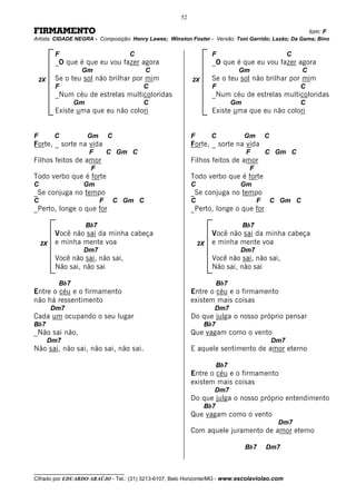 52

FIRMAMENTO                                                                                                   tom: F
Artista: CIDADE NEGRA - Composição: Henry Lawes; Winston Foster - Versão: Toni Garrido; Lazão; Da Gama; Bino

          F                            C                           F                                 C
          _O que é que eu vou fazer agora                          _O que é que eu vou fazer agora
                  Gm                         C                               Gm                          C
    2X    Se o teu sol não brilhar por mim                2X
                                                           2X      Se o teu sol não brilhar por mim
          F                                C                       F                                     C
          _Num céu de estrelas multicoloridas                      _Num céu de estrelas multicoloridas
                 Gm                        C                                Gm                           C
          Existe uma que eu não colori                             Existe uma que eu não colori


F         C           Gm        C                         F        C             Gm        C
Forte, _ sorte na vida                                    Forte, _ sorte na vida
                      F         C Gm C                                           F         C Gm C
Filhos feitos de amor                                     Filhos feitos de amor
                       F                                                          F
Todo verbo que é forte                                    Todo verbo que é forte
C                  Gm                                     C                  Gm
_Se conjuga no tempo                                      _Se conjuga no tempo
C                           F       C Gm C                C                            F       C Gm C
_Perto, longe o que for                                   _Perto, longe o que for

                      Bb7                                                        Bb7
          Você não sai da minha cabeça                             Você não sai da minha cabeça
    2X    e minha mente voa                                   2X   e minha mente voa
                   Dm7                                                       Dm7
          Você não sai, não sai,                                   Você não sai, não sai,
          Não sai, não sai                                         Não sai, não sai

           Bb7                                                        Bb7
Entre o céu e o firmamento                                Entre o céu e o firmamento
não há ressentimento                                      existem mais coisas
         Dm7                                                       Dm7
Cada um ocupando o seu lugar                              Do que julga o nosso próprio pensar
Bb7                                                             Bb7
_Não sai não,                                             Que vagam como o vento
         Dm7                                                                                   Dm7
Não sai, não sai, não sai, não sai.                       E aquele sentimento de amor eterno

                                                                      Bb7
                                                          Entre o céu e o firmamento
                                                          existem mais coisas
                                                                   Dm7
                                                          Do que julga o nosso próprio entendimento
                                                                Bb7
                                                          Que vagam como o vento
                                                                                                Dm7
                                                          Com aquele juramento de amor eterno

                                                                                 Bb7       Dm7


__________________________________
Cifrado por EDUARDO ARAÚJO - Tel.: (31) 3213-6107, Belo Horizonte/MG - www.escolaviolao.com
 