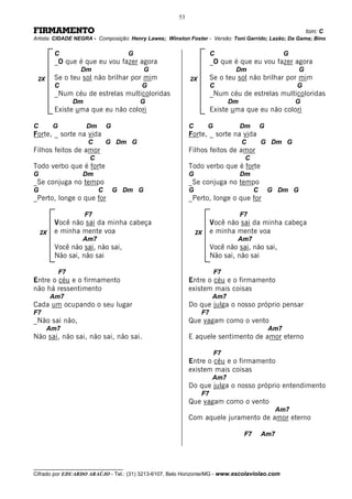 53

FIRMAMENTO                                                                                                   tom: C
Artista: CIDADE NEGRA - Composição: Henry Lawes; Winston Foster - Versão: Toni Garrido; Lazão; Da Gama; Bino

         C                             G                             C                               G
         _O que é que eu vou fazer agora                             _O que é que eu vou fazer agora
                   Dm                        G                               Dm                          G
 2X      Se o teu sol não brilhar por mim                 2X
                                                           2X        Se o teu sol não brilhar por mim
         C                                 G                         C                                   G
         _Num céu de estrelas multicoloridas                         _Num céu de estrelas multicoloridas
                  Dm                       G                                Dm                           G
         Existe uma que eu não colori                                Existe uma que eu não colori

C        G             Dm       G                         C        G             Dm        G
Forte, _ sorte na vida                                    Forte, _ sorte na vida
                       C        G Dm G                                           C         G Dm G
Filhos feitos de amor                                     Filhos feitos de amor
                        C                                                         C
Todo verbo que é forte                                    Todo verbo que é forte
G                  Dm                                     G                      Dm
_Se conjuga no tempo                                      _Se conjuga no tempo
G                           C       G Dm G                G                            C       G Dm G
_Perto, longe o que for                                   _Perto, longe o que for

                       F7                                                        F7
         Você não sai da minha cabeça                                Você não sai da minha cabeça
    2X   e minha mente voa                                    2X     e minha mente voa
                   Am7                                                        Am7
         Você não sai, não sai,                                      Você não sai, não sai,
         Não sai, não sai                                            Não sai, não sai

             F7                                                        F7
Entre o céu e o firmamento                                Entre o céu e o firmamento
não há ressentimento                                      existem mais coisas
         Am7                                                         Am7
Cada um ocupando o seu lugar                              Do que julga o nosso próprio pensar
F7                                                              F7
_Não sai não,                                             Que vagam como o vento
      Am7                                                                                      Am7
Não sai, não sai, não sai, não sai.                       E aquele sentimento de amor eterno

                                                                       F7
                                                          Entre o céu e o firmamento
                                                          existem mais coisas
                                                                     Am7
                                                          Do que julga o nosso próprio entendimento
                                                                F7
                                                          Que vagam como o vento
                                                                                                 Am7
                                                          Com aquele juramento de amor eterno

                                                                                  F7       Am7




__________________________________
Cifrado por EDUARDO ARAÚJO - Tel.: (31) 3213-6107, Belo Horizonte/MG - www.escolaviolao.com
 