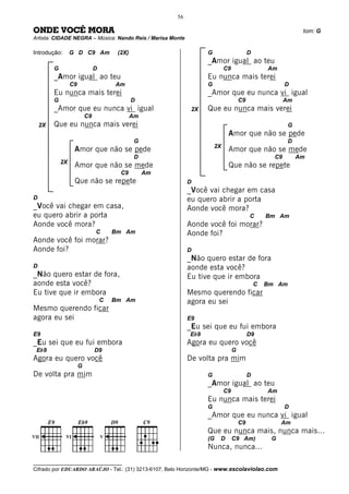56

ONDE VOCÊ MORA                                                                                                   tom: G
Artista: CIDADE NEGRA – Música: Nando Reis / Marisa Monte

Introdução:       G D C9 Am              (2X)                        G                      D
                                                                     _Amor igual ao teu
         G                      D                                             C9                    Am
         _Amor igual ao teu                                          Eu nunca mais terei
                  C9                    Am                           G                                     D
         Eu nunca mais terei                                         _Amor que eu nunca vi igual
         G                                      D                                      C9                  Am
         _Amor que eu nunca vi igual                            2X   Que eu nunca mais verei
                           C9                   Am
    2X   Que eu nunca mais verei                                                                            G
                                                                               Amor que não se pede
                                                 G                                                          D
                                                                         2X
                   Amor que não se pede                                        Amor que não se mede
                                                 D                                                    C9        Am
             2X
                   Amor que não se mede                                        Que não se repete
                                          C9         Am
                   Que não se repete                           D
                                                               _Você vai chegar em casa
D                                                              eu quero abrir a porta
_Você vai chegar em casa,                                      Aonde você mora?
eu quero abrir a porta                                                                      C       Bm Am
Aonde você mora?                                               Aonde você foi morar?
                                C       Bm Am                  Aonde foi?
Aonde você foi morar?
Aonde foi?                                                     D
                                                               _Não quero estar de fora
D                                                              aonde esta você?
_Não quero estar de fora,                                      Eu tive que ir embora
aonde esta você?                                                                                C   Bm Am
Eu tive que ir embora                                          Mesmo querendo ficar
                                    C   Bm Am                  agora eu sei
Mesmo querendo ficar
agora eu sei                                                   E9
                                                               _Eu sei que eu fui embora
E9                                                             Eb9                          D9
_Eu sei que eu fui embora                                      Agora eu quero você
 Eb9                            D9                                                 G
Agora eu quero você                                            De volta pra mim
                       G
De volta pra mim                                                     G                      D
                                                                     _Amor igual ao teu
                                                                              C9                    Am
                                                                     Eu nunca mais terei
                                                                     G                                     D
                                                                     _Amor que eu nunca vi igual
                                                                                       C9                Am
                                                                     Que eu nunca mais, nunca mais...
                                                                     (G   D        C9 Am)            G
                                                                     Nunca, nunca...

__________________________________
Cifrado por EDUARDO ARAÚJO - Tel.: (31) 3213-6107, Belo Horizonte/MG - www.escolaviolao.com
 
