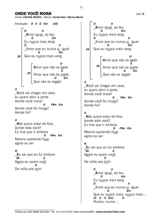 57

ONDE VOCÊ MORA                                                                                                     tom: D
Artista: CIDADE NEGRA – Música: Nando Reis / Marisa Monte

Introdução:       D A G Em             (2X)                           D                     A
                                                                      _Amor igual ao teu
         D                    A                                                 G                   Em
         _Amor igual ao teu                                           Eu nunca mais terei
                  G                   Em                              D                                   A
         Eu nunca mais terei                                          _Amor que eu nunca vi igual
         D                                    A                                         G                 Em
         _Amor que eu nunca vi igual                             2X   Que eu nunca mais verei
                          G                   Em
    2X   Que eu nunca mais verei                                                                           D
                                                                                    Amor que não se pede
                                              D                                                               A
                                                                           2X
                      Amor que não se pede                                          Amor que não se mede
                                                  A                                                   G           Em
             2X
                      Amor que não se mede                                          Que não se repete
                                        G             Em
                      Que não se repete                         A
                                                                _Você vai chegar em casa,
A                                                               eu quero abrir a porta
_Você vai chegar em casa,                                       Aonde você mora?
eu quero abrir a porta                                                                      G       F#m Em
Aonde você mora?                                                Aonde você foi morar?
                              G       F#m Em                    Aonde foi?
Aonde você foi morar?
Aonde foi?                                                      A
                                                                _Não quero estar de fora,
A                                                               aonde esta você?
_Não quero estar de fora,                                       Eu tive que ir embora
aonde esta você?                                                                                G   F#m Em
Eu tive que ir embora                                           Mesmo querendo ficar
                                  G   F#m Em                    agora eu sei
Mesmo querendo ficar
agora eu sei                                                    B
                                                                _Eu sei que eu fui embora
B                                                               Bb                          A
_Eu sei que eu fui embora                                       Agora eu quero você
 Bb                           A                                                     D
Agora eu quero você                                             De volta pra mim
                      D
De volta pra mim                                                      D                     A
                                                                      _Amor igual ao teu
                                                                                G                   Em
                                                                      Eu nunca mais terei
                                                                      D                                   A
                                                                      _Amor que eu nunca vi igual
                                                                                        G                 Em
                                                                      Que eu nunca mais, nunca mais...
                                                                      (D    A       G Em)            D
                                                                      Nunca, nunca...

__________________________________
Cifrado por EDUARDO ARAÚJO - Tel.: (31) 3213-6107, Belo Horizonte/MG - www.escolaviolao.com
 