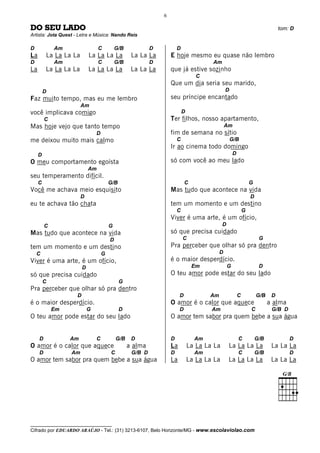 6

DO SEU LADO                                                                                                                      tom: D
Artista: Jota Quest - Letra e Música: Nando Reis

D            Am                   C          G/B            D           D
La       La La La La         La La La La            La La La        E hoje mesmo eu quase não lembro
D            Am                   C          G/B            D                           Am
La       La La La La         La La La La            La La La        que já estive sozinho
                                                                                   C
                                                                    Que um dia seria seu marido,
         D                                                                                      D
Faz muito tempo, mas eu me lembro                                   seu príncipe encantado
                       Am
você implicava comigo                                                       D
         C                                                          Ter filhos, nosso apartamento,
Mas hoje vejo que tanto tempo                                                                   Am
                                 D                                  fim de semana no sítio
me deixou muito mais calmo                                              C                           G/B
                                                                    Ir ao cinema todo domingo
     D                                                                                                D
O meu comportamento egoísta                                         só com você ao meu lado
                             Am
seu temperamento difícil.
     C                                   G/B                                 C                                    G
Você me achava meio esquisito                                       Mas tudo que acontece na vida
                       D                                                                                          D
eu te achava tão chata                                              tem um momento e um destino
                                                                        C                                     G
                                                                    Viver é uma arte, é um ofício,
         C                               G                                                    D
Mas tudo que acontece na vida                                       só que precisa cuidado
                                         D                                  C                                          G
tem um momento e um destino                                         Pra perceber que olhar só pra dentro
    C                                G                                                      D
Viver é uma arte, é um ofício,                                      é o maior desperdício.
                         D                                                       Em               G                    D
só que precisa cuidado                                              O teu amor pode estar do seu lado
         C                                     G
Pra perceber que olhar só pra dentro
                     D                                                   D             Am                 C           G/B    D
é o maior desperdício.                                              O amor é o calor que aquece                             a alma
             Em              G                 D                         D              Am                        C          G/B D
O teu amor pode estar do seu lado                                   O amor tem sabor pra quem bebe a sua água


     D            Am             C           G/B    D               D             Am                      C           G/B            D
O amor é o calor que aquece                        a alma           La          La La La La       La La La La                La La La
     D            Am                     C          G/B D           D             Am                      C           G/B            D
O amor tem sabor pra quem bebe a sua água                           La          La La La La       La La La La                La La La




__________________________________
Cifrado por EDUARDO ARAÚJO - Tel.: (31) 3213-6107, Belo Horizonte/MG - www.escolaviolao.com
 